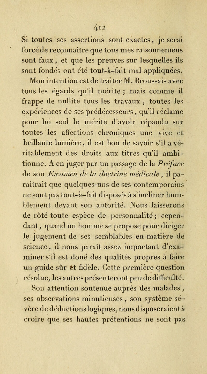 4i5 Si toutes ses assertions sont exactes, je serai forcé de reconnaître que tous mes raisonnemens sont faux, et que les preuves sur lesquelles ils sont fondes ont été tout-à-fait mal appliquées. Mon intention est de traiter M. Broussais avec tous les égards qu'il mérite ; mais comme il frappe de nullité tous les travaux, toutes les expériences de ses prédécesseurs, qu'il réclame pour lui seul le mérite d'avoir répandu sur toutes les affections chroniques une vive et brillante lumière, il est bon de savoir s'il a vé- ritablement des droits aux titres qu'il ambi- tionne. A en juger par un passage de la Préface de son Examen de la doctrine médicale, il pa- raîtrait que quelques-uns de ses contemporains ne sont pas tout-à-fait disposés à s'incliner hum- blement devant son autorité. Nous laisserons de côté toute espèce de personnalité ; cepen- dant, quand un homme se propose pour diriger le jugement de ses semblables en matière de science, il nous paraît assez important d'exa- miner s'il est doué des qualités propres à faire un guide sur et fidèle. Cette première question résolue, les autres présenteront peu de difficulté. Son attention soutenue auprès des malades , ses observations minutieuses, son système sé- vère de déductions logiques^ nous disposeraient à croire que ses hautes prétentions ne sont pas