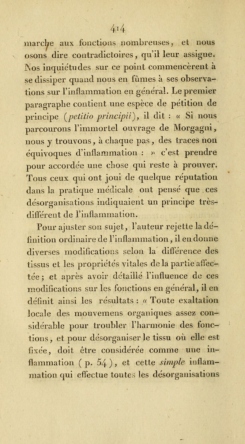 marche aux fonctions nombreuses, et nous osons dire contradictoires, qu'il leur assigne. Nos inquiétudes sur ce point commencèrent à se dissiper quand nous en fûmes à ses observa- tions sur l'inflammation en ge'néral. Le premier paragraphe contient une espèce de pétition de principe (petitio principii), il dit : (( Si nous parcourons l'immortel ouvrage de Morgagni, nous j trouvons, à chaque pas , des traces non équivoques d'inflammation : » c'est prendre pour accordée une chose qui reste à prouver. Tous ceux qui ont joui de quelque réputation dans la pratique médicale ont pensé que ces désorganisations indiquaient un principe très- diflerent de l'inflammation. Pour ajuster son sujet, l'auteur rejette la dé- finition ordinaire de l'inflammation, il en donne diverses modifications selon la différence des tissus et les propriétés vitales de la partie affec- tée ; et après avoir détaillé l'influence de ces modifications sur les fonctions en général, il en définit ainsi les résultats : a Toute exaltation locale des mouvemens organiques assez con- sidérable pour troubler l'harmonie des fonc- tions, et pour désorganiser le tissu où elle est fixée, doit être considérée comme une in- flammation ( p. 54 ) , et cette simple inflam- mation qui effectue toutes les désorganisations