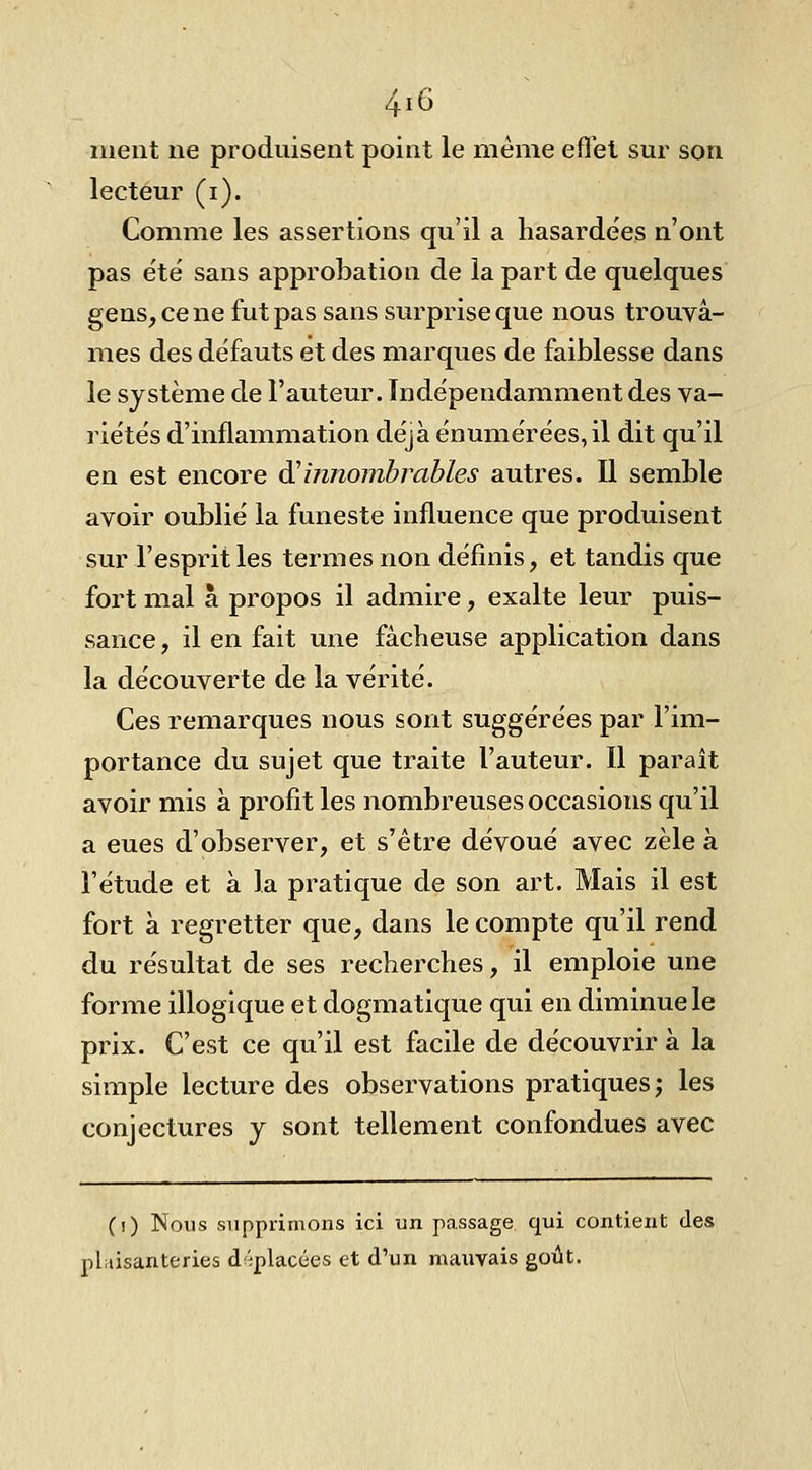 ment ne produisent point le même efl'et sm- son lecteur (i). Comme les assertions qu'il a hasardées n'ont pas été sans approbation de la part de quelques gens, ce ne fut pas sans surprise que nous trouvâ- mes des défauts et des marques de faiblesse dans le système de l'auteur. Indépendamment des va- riétés d'inflammation déjà énumérées,il dit qu'il en est encore dHinnombrables autres. Il semble avoir oublié la funeste influence que produisent sur l'esprit les termes non définis, et tandis que fort mal à propos il admire, exalte leur puis- sance , il en fait une fâcheuse application dans la découverte de la vérité. Ces remarques nous sont suggérées par l'im- portance du sujet que traite l'auteur. Il paraît avoir mis à profit les nombreuses occasions qu'il a eues d'observer, et s'être dévoué avec zèle à l'étude et à la pratique de son art. Mais il est fort à regretter que, dans le compte qu'il rend du résultat de ses recherches, il emploie une forme illogique et dogmatique qui en diminue le prix. C'est ce qu'il est facile de découvrir à la simple lecture des observations pratiques; les conjectures y sont tellement confondues avec (i) Nous supprimons ici un passage qui contient des plaisanteries d^îplacées et d'un mauvais goût.