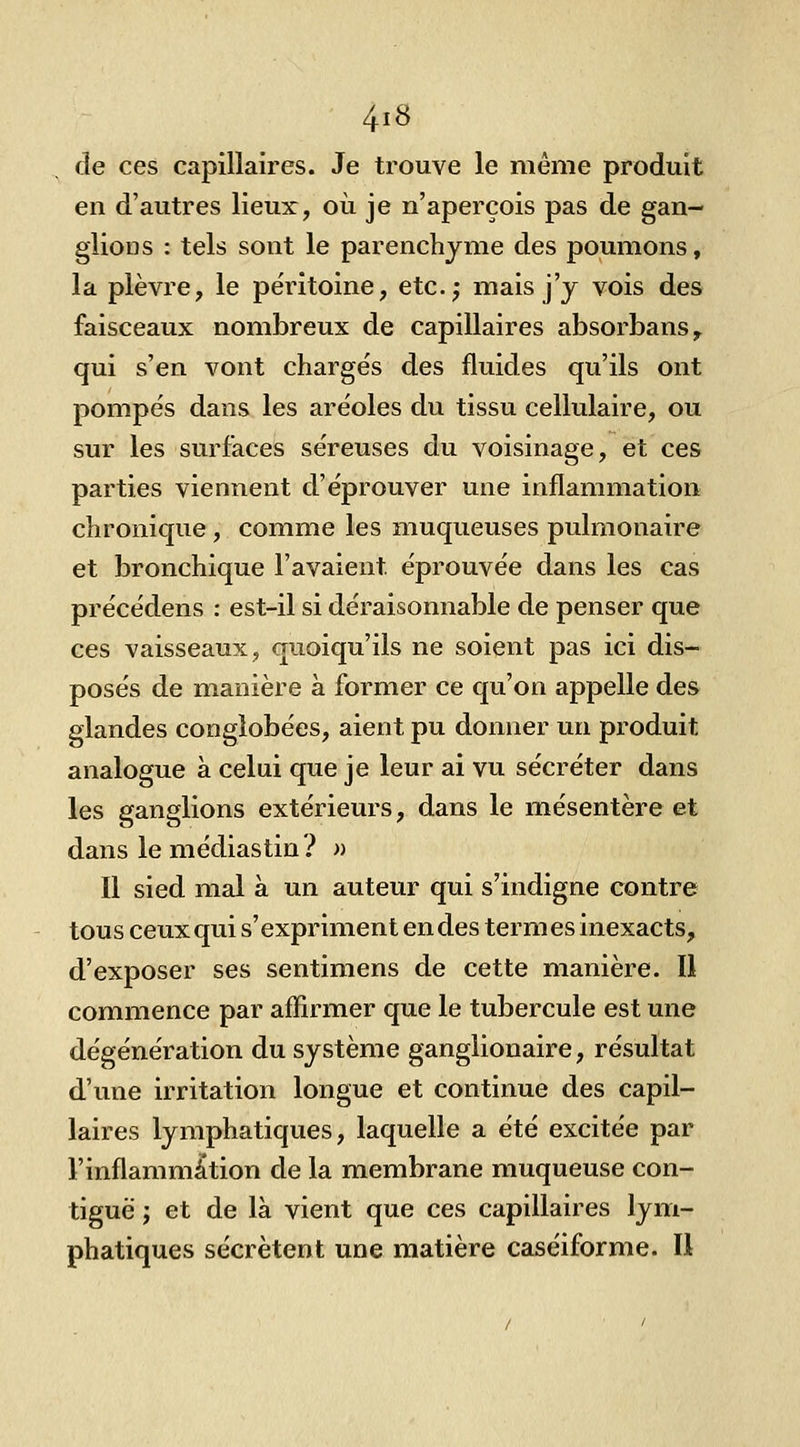 de ces capillaires. Je trouve le même produit en d'autres lieux, où je n'aperçois pas de gan- glions : tels sont le parenchyme des poumons, la plèvre, le péritoine, etc.j mais j'y vois des faisceaux nombreux de capillaires absorbans^ qui s'en vont chargés des fluides qu'ils ont pompés dans les aréoles du tissu cellulaire, ou sur les surfaces séreuses du voisinage, et ces parties viennent d'éprouver une inflammation chronique , comme les muqueuses pulmonaire et bronchique l'avaient éprouvée dans les cas précédens : est-il si déraisonnable de penser que ces vaisseaux, quoiqu'ils ne soient pas ici dis- posés de manière à former ce qu'on appelle des glandes conglobées, aient pu donner un produit analogue à celui que je leur ai vu sécréter dans les ganglions extérieurs, dans le mésentère et dans lemédiastin? » Il sied mal à un auteur qui s'indigne contre tous ceux qui s'expriment en des termes inexacts, d'exposer ses sentimens de cette manière. Il commence par affirmer que le tubercule est une dégénération du système ganglionaire, résultat d'une irritation longue et continue des capil- laires lymphatiques, laquelle a été excitée par l'inflammation de la membrane muqueuse con- tiguë ; et de là vient que ces capillaires lym- phatiques sécrètent une matière caséiforme. Il