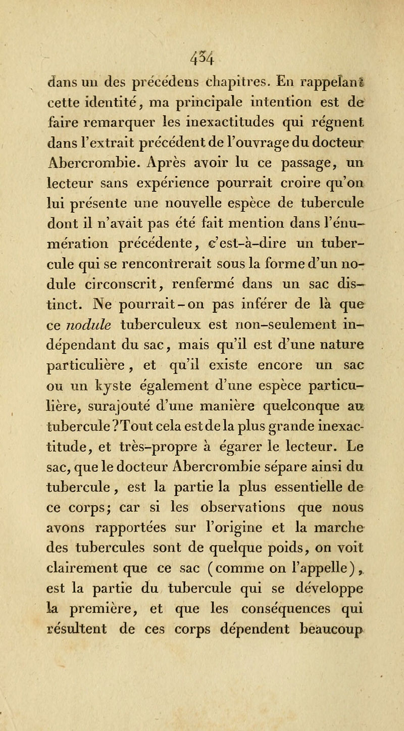 dans un des précédens chapitres. En rappeîanl cette identité, ma principale intention est de faire remarquer les inexactitudes qui régnent dans l'extrait précédent de l'ouvrage du docteur Abercrombie. Après avoir lu ce passage, un lecteur sans expérience pourrait croire qu'on lui présente une nouvelle espèce de tubercule dont il n'avait pas été fait mention dans Ténu- mération précédente, c'est-à-dire un tuber- cule qui se rencontrerait sous la forme d'un no- dule circonscrit, renfermé dans un sac dis— tinct. Ne pourrait-on pas inférer de là que ce nodule tuberculeux est non-seulement in- dépendant du sac, mais qu'il est d'une nature particulière, et qu'il existe encore un sac ou un kyste également d'une espèce particu- lière, surajouté d'une manière quelconque au tubercule ?Tout cela est de la plus grande inexac- titude, et très-propre à égarer le lecteur. Le sac, que le docteur Abercrombie sépare ainsi du tubercule, est la partie la plus essentielle de ce corps; car si les observations que nous avons rapportées sur l'origine et la marche des tubercules sont de quelque poids, on voit clairement que ce sac ( comme on l'appelle ) ,. est la partie du tubercule qui se développe la première, et que les conséquences qui résultent de ces corps dépendent beaucoup