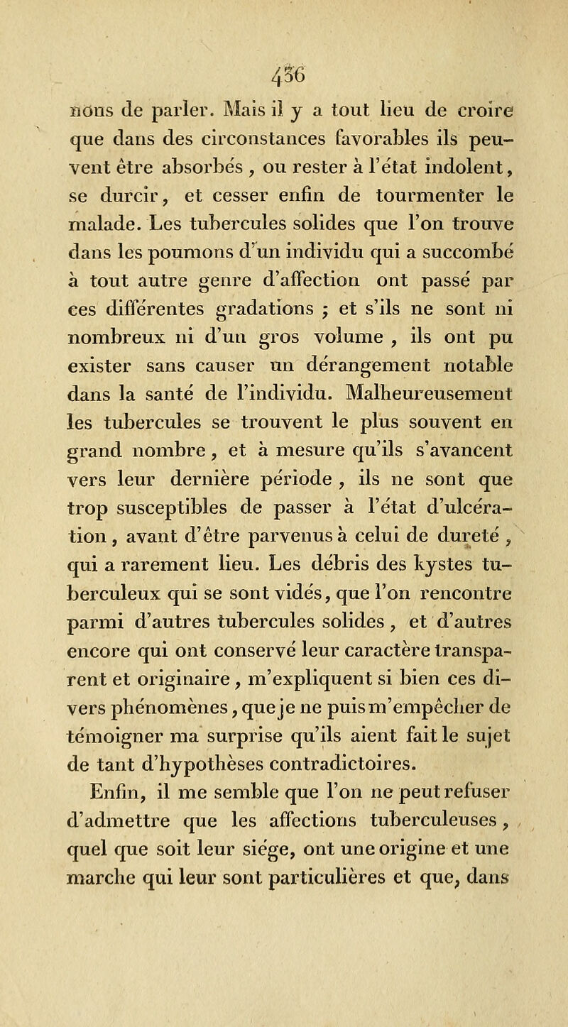 4$6 nous de parler. Mais iî y a tout lieu de croire que dans des circonstances favorables ils peu- vent être absorbés , ou rester à l'état indolent, se durcir, et cesser enfin de tourmenter le malade. Les tubercules solides que l'on trouve dans les poumons d'un individu qui a succombé à tout autre genre d'affection ont passé par ces difïerentes gradations ; et s'ils ne sont ni nombreux ni d'un gros volume , ils ont pu exister sans causer un dérangement notable dans la santé de l'individu. Malheureusement les tubercules se trouvent le plus souvent en grand nombre, et à mesure qu'ils s'avancent vers leur dernière période , ils ne sont que trop susceptibles de passer à l'état d'ulcéra- tion , avant d'être parvenus à celui de dureté , qui a rarement lieu. Les débris des kystes tu- berculeux qui se sont vidés, que l'on rencontre parmi d'autres tubercules solides, et d'autres encore qui ont conservé leur caractère transpa- rent et originaire , m'expliquent si bien ces di- vers phénomènes, que je ne puism'empêcher de témoigner ma surprise qu'ils aient fait le sujet de tant d'hypothèses contradictoires. Enfin, il me semble que l'on ne peut refuser d'admettre que les affections tuberculeuses, quel que soit leur siège, ont une origine et une marche qui leur sont particulières et que, dans