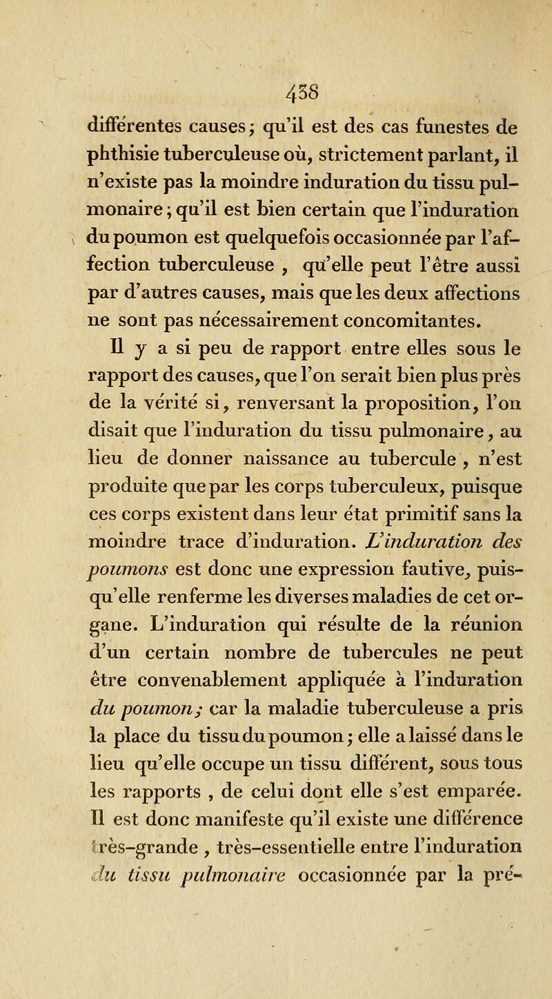 différentes causes ; qu'il est des cas funestes de phthisie tuberculeuse où, strictement parlant, il n'existe pas la moindre induration du tissu pul- monaire ; qu'il est bien certain que l'induration du poumon est quelquefois occasionnée par l'af- fection tuberculeuse , qu'elle peut l'être aussi par d'autres causes, mais que les deux affections ne sont pas nécessairement concomitantes. Il y a si peu de rapport entre elles sous le rapport des causes, que l'on serait bien plus près de la vérité si, renversant la proposition, l'on disait que l'induration du tissu pulmonaire, au lieu de donner naissance au tubercule , n'est produite que par les corps tuberculeux, puisque ces corps existent dans leur état primitif sans la moindre trace d'induration. L'induration des poumons est donc une expression fautive_, puis- qu'elle renferme les diverses maladies de cet or- gane. L'induration qui résulte de la réunion d'un certain nombre de tubercules ne peut être convenablement appliquée à l'induration du poumon; car la maladie tuberculeuse a pris la place du tissu du poumon; elle a laissé dans le lieu qu'elle occupe un tissu différent, sous tous les rapports , de celui dont elle s'est emparée. Il est donc manifeste qu'il existe une différence très-grande , très-essentielle entre l'induration du tissu pulmonaire occasionnée par la pré-