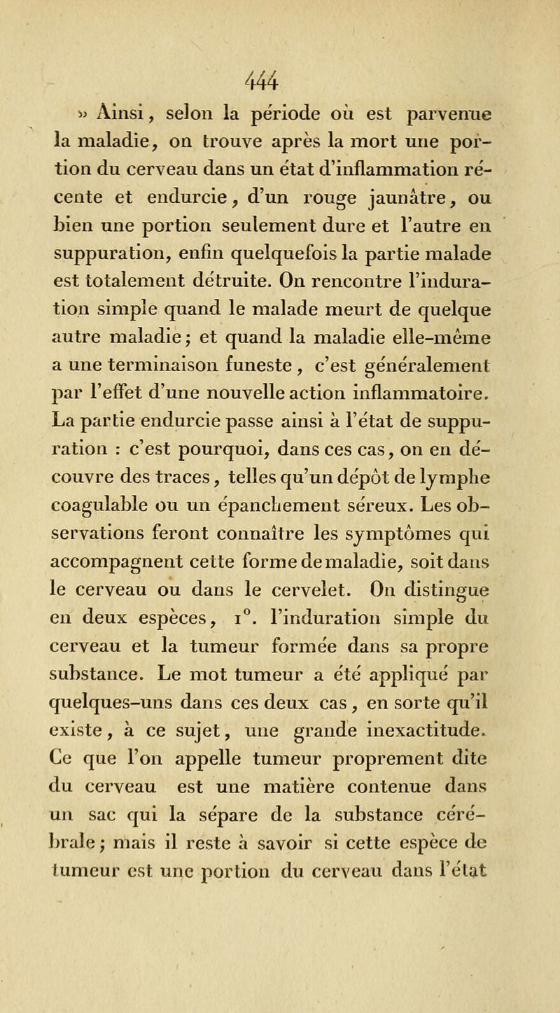 •» Ainsi, selon la période où est parvenue la maladie, on trouve après la mort une por- tion du cerveau dans un état d'inflammation ré- cente et endurcie, d'un rouge jaunâtre, ou bien une portion seulement dure et l'autre en suppuration, enfin quelquefois la partie malade est totalement détruite. On rencontre l'indura- tion simple quand le malade meurt de quelque autre maladie ; et quand la maladie elle-même a une terminaison funeste , c'est généralement par l'effet d'une nouvelle action inflammatoire, La partie endurcie passe ainsi à l'état de suppu- ration : c'est pourquoi, dans ces cas, on en dé- couvre des traces, telles qu'un dépôt de lymphe coagulable ou un épancliement séreux. Les ob- servations feront connaître les symptômes qui accompagnent cette forme de maladie, soit dans le cerveau ou dans le cervelet. On distingue en deux espèces, i**. l'induration simple du cerveau et la tumeur formée dans sa propre substance. Le mot tumeur a été appliqué par quelques-uns dans ces deux cas, en sorte qu'il existe, à ce sujet, une grande inexactitude. Ce que l'on appelle tumeur proprement dite du cerveau est une matière contenue dans un sac qui la sépare de la substance céré- brale ; mais il reste à savoir si cette espèce de tumeur est une portion du cerveau dans l'état