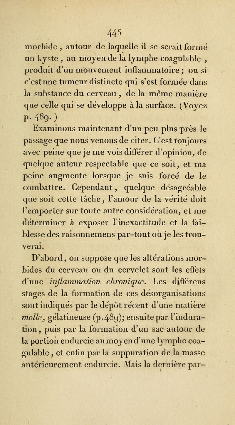 morbide , autour de laquelle il se serait formé un kyste , au moyen de la lymphe coagulable , produit d'un mouvement inflammatoire ; ou si c'estune tumeur distincte qui s'est formée dans la substance du cerveau , de la même manière que celle qui se développe à la surface. (Voyez p. 489. ) Examinons maintenant d'un peu plus près le passage que nous venons de citer. C'est toujours avec peine que je me vois différer d'opinion, de quelque auteur respectable que ce soit, et ma peine augmente lorsque je suis forcé de le combattre. Cependant, quelque désagréable que soit cette tâche, l'amour de la vérité doit l'emporter sur toute autre considération, et me déterminer à exposer l'inexactitude et la fai- blesse des raisonnemens par-tout où je les trou- verai. D'abord, on suppose que les altérations mor- bides du cerveau ou du cervelet sont les effets d'une inflammation chronique. Les différens stages de la formation de ces désorganisations sont indiqués par le dépôt récent d'une matière m.olle, gélatineuse (p. 489); ensuite par l'indura- tion, puis par la formation d'un sac autour de la portion endurcie au moyen d'une lymphe coa- gulable , et enfin par la suppuration de la masse antérieurement endurcie. Mais la dernière par-