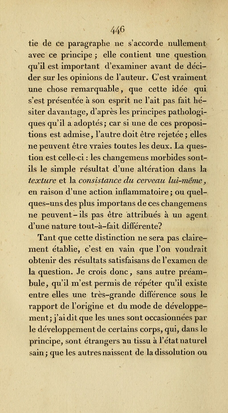 tie de ce paragraphe ne s'accorde nullement avec ce principe ; elle contient une question qu'il est important d'examiner avant de déci- der sur les opinions de l'auteur. C'est vraiment une chose remarquable, que cette idée qui s'est présentée à son esprit ne l'ait pas fait hé- siter davantage, d'après les principes pathologi- ques qu'il a adoptés j car si une de ces proposi- tions est admise, l'autre doit être rejetée j elles ne peuvent être vraies toutes les deux. La ques- tion est celle-ci : les changemens morbides sont- ils le simple résultat d'une altération dans la texture et la consistance du cerveau lui-même, en raison d'une action inflammatoire ; ou quel- ques-uns des plus importans de ces changemens ne peuvent-ils pas être attribués à un agent d'une nature tout-à-fait différente? Tant que cette distinction ne sera pas claire- ment établie, c'est en vain que l'on voudrait obtenir des résultats satisfaisans de l'examen de la question. Je crois donc, sans autre préam- bule, qu'il m'est permis de répéter qu'il existe entre elles une très-grande différence sous le rapport de l'origine et du mode de développe- ment; j'ai dit que les unes sont occasionnées par le développement de certains corps, qui, dans le principe, sont étrangers ^u tissu à l'état naturel sain ; que les autres naissent de la dissolution ou