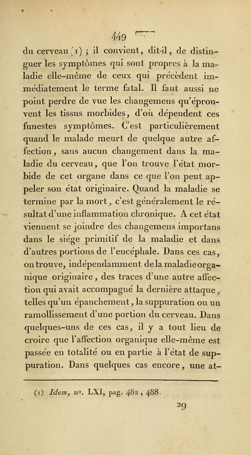 du cerveau'i) ; il convient, dit-il, de distin- guer les symptômes qui sont propres à la ma- ladie elle-même de ceux qui précèdent im- médiatement le terme fatal. Il faut aussi ne point perdre de vue les changemens qu'e'prou- vent les tissus morbides, d'où dépendent ces funestes symptômes. C'est particulièrement quand le malade meurt de quelque autre af- fection , sans aucun changement dans la ma- ladie du cerveau, que l'on trouve l'état mor- bide de cet organe dans ce que l'on peut ap- peler son état originaire. Quand la maladie se termine par la mort^ c'est généralement le ré- sultat d'une inflammation chrQnique. A cet état viennent se joindre des changemens importans dans le siège primitif de la maladie et dans d'autres portions de l'encéphale. Dans ces cas, on trouve, indépendamment delà maladie orga- nique originaire, des traces d'une autre affec- tion qui avait accompagné la dernière attaque _, telles qu'un épanchement, la suppuration ou un ramollissement d'une portion du cerveau. Dans quelques-uns de ces cas, il y a tout lieu de croire que l'affection organique elle-même est passée en totalité ou en partie à l'état de sup- puration. Dans quelques cas encore, une at- (0 Jdem, no. LXI, pag. 482, 488. 29