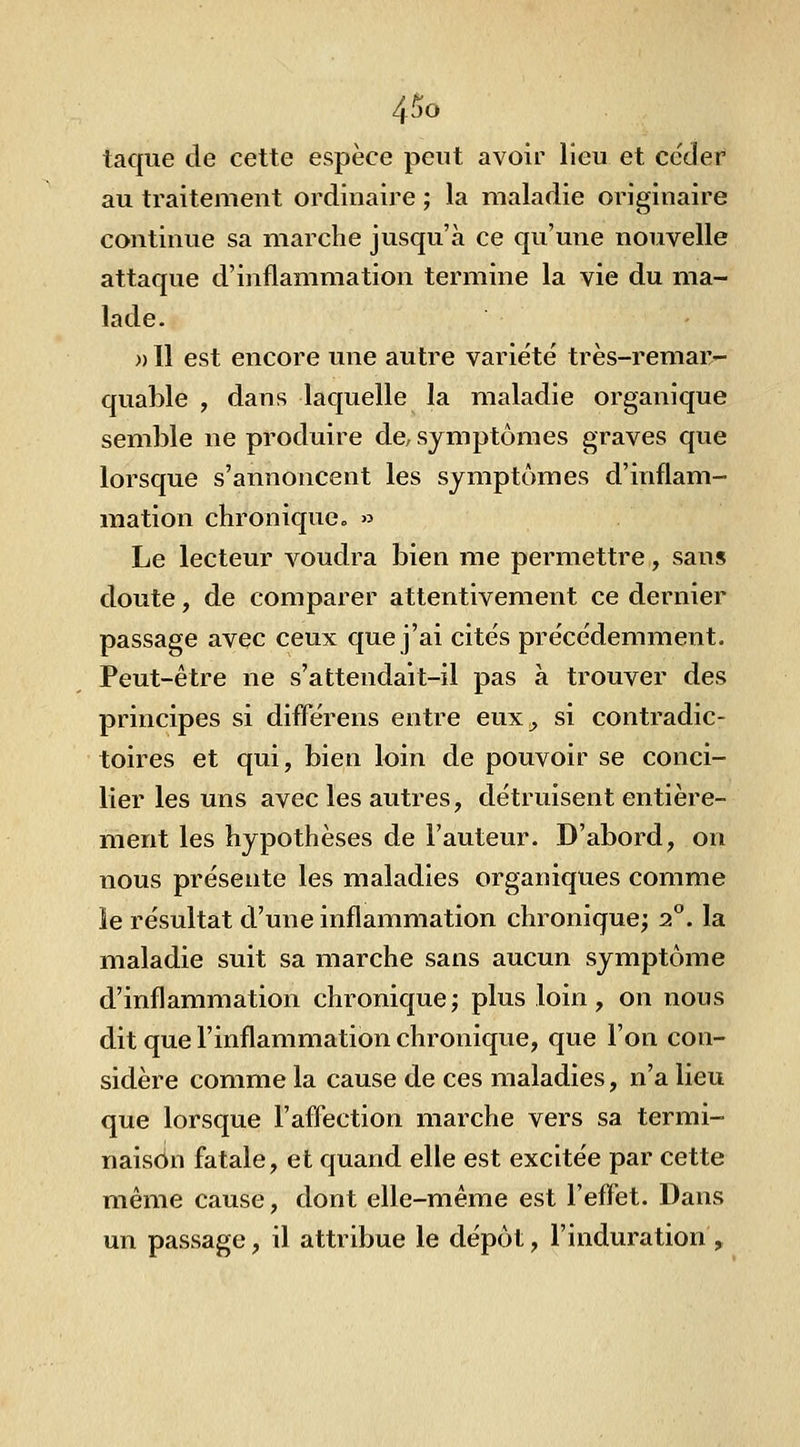 taqiie de cette espèce peut avoir lieu et ce'der au traitement ordinaire ; la maladie originaire continue sa marche jusqu'à ce qu'une nouvelle attaque d'inflammation termine la vie du ma- lade. )) Il est encore une autre variété très-remar- quable , dans laquelle la maladie organique semble ne produire de, symptômes graves que lorsque s'annoncent les symptômes d'inflam- mation chronique » Le lecteur voudra bien me permettre, sans doute, de comparer attentivement ce dernier passage avec ceux que j'ai cites précédemment. Peut-être ne s'attendait-il pas à trouver des principes si difl^érens entre eux^ si contradic- toires et qui, bien loin de pouvoir se conci- lier les uns avec les autres, détruisent entière- ment les hypothèses de Fauteur. D'abord, on nous présente les maladies organiques comme le résultat d'une inflammation chronique; 2°. la maladie suit sa marche sans aucun symptôme d'inflammation chronique; plus loin, on nous dit que l'inflammation chronique, que l'on con- sidère comme la cause de ces maladies, n'a lieu que lorsque l'afl^ection marche vers sa termi- naison fatale, et quand elle est excitée par cette même cause, dont elle-même est l'eflet. Dans un passage, il attribue le dépôt, l'induration ,