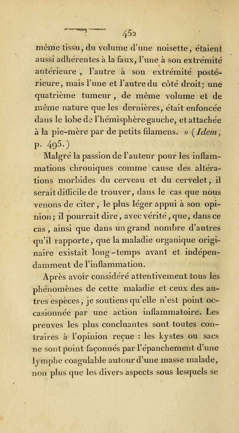 même tissu, du volume d'une noisette, e'taient aussi adhérentes à la faux, l'une à son extrémité antérieure , l'autre à son extrémité posté- rieure, mais l'une et l'autre du côté droit; une quatrième tumeur , de même volume et de même nature que les dernières, était enfoncée dans le lobe de l'hémisphère^auche, et attachée à la pie-mère par de petits filamens. » (^Idem, p. 495.) Malgré la passion de l'auteur pour les inflam- mations chroniques comme cause des altéra- tions morbides du cerveau et du cervelet, il serait difficile de trouver, dans le cas que nous venons de citer, le plus léger appui à son opi- nion; il pourrait dire, avec vérité, que, dans ce cas, ainsi que dans un grand nombre d'autres qu'il rapporte, que la maladie organique origi- naire existait long-temps avant et indépen- damment de l'inflammation. Après avoir considéré attentivement tous les phénomènes de cette maladie et ceux des au- tres espèces, je soutiens qu'elle n'est point oc- casionnée par une action inflammatoire. Les preuves les plus concluantes sont toutes con- traires à l'opinion reçue : les kystes ou sacs ne sont point façonnés par l'épanchement d'une lymphe coagulable autour d'une masse malade, non plus que les divers aspects sous lesquels se