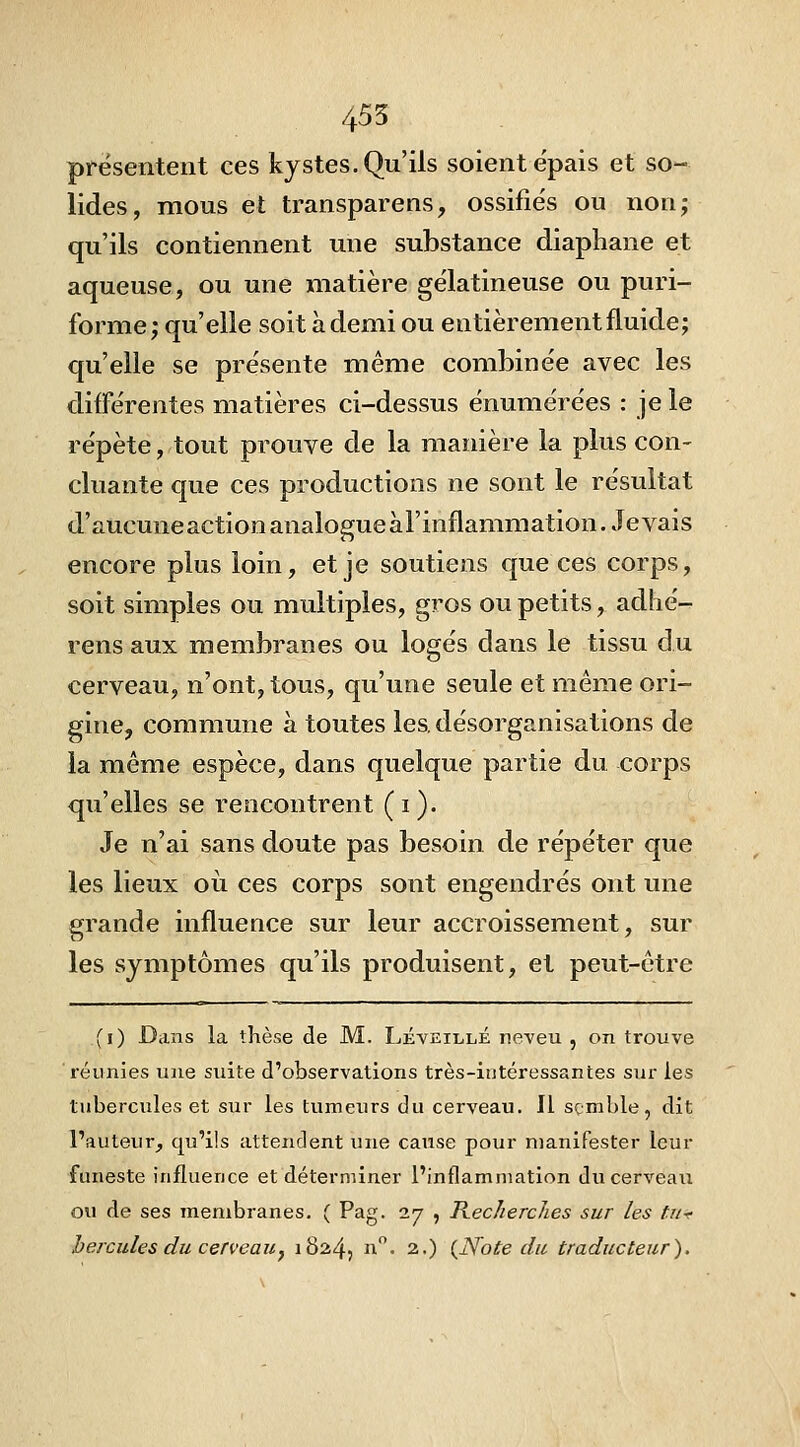 455 prësenteut ces kystes. Qu'ils soient e'pais et so- lides, mous et transparens, ossifiés ou non; qu'ils contiennent une substance diaphane et aqueuse, ou une matière gélatineuse ou puri- forme; qu'elle soit à demi ou entièrement fluide; qu'elle se présente même combinée avec les différentes matières ci-dessus énumérées : je le répète, tout prouve de la manière la plus con- cluante que ces productions ne sont le résultat d'aucuneactionanalogueàl'inflammation. Jevais encore plus loin, et je soutiens que ces corps, soit simples ou multiples, gros ou petits, adhé- rens aux membranes ou logés dans le tissu du cerveau, n'ont, tous, qu'une seule et même ori- gine, commune à toutes les. désorganisations de la même espèce, dans quelque partie du corps qu'elles se rencontrent (i). Je n'ai sans doute pas besoin de répéter que les lieux où ces corps sont engendrés ont une grande influence sur leur accroissement, sur les symptômes qu'ils produisent, et peut-être (i) Dans la thèse de M. Léveillé neveu , on trouve réunies une suite d'observations très-intéressantes sur les tubercules et sur les tumeurs du cerveau. Il semble, dit l'auteur, qu'ils attendent une cause pour manifester leur funeste influence et déterminer l'inflammation du cerveau ou de ses membranes. ( Pag. 27 , Kecherches sur les tUf hercules du cerveau^ 18245 ii-- 2.) {Note du traducteur).