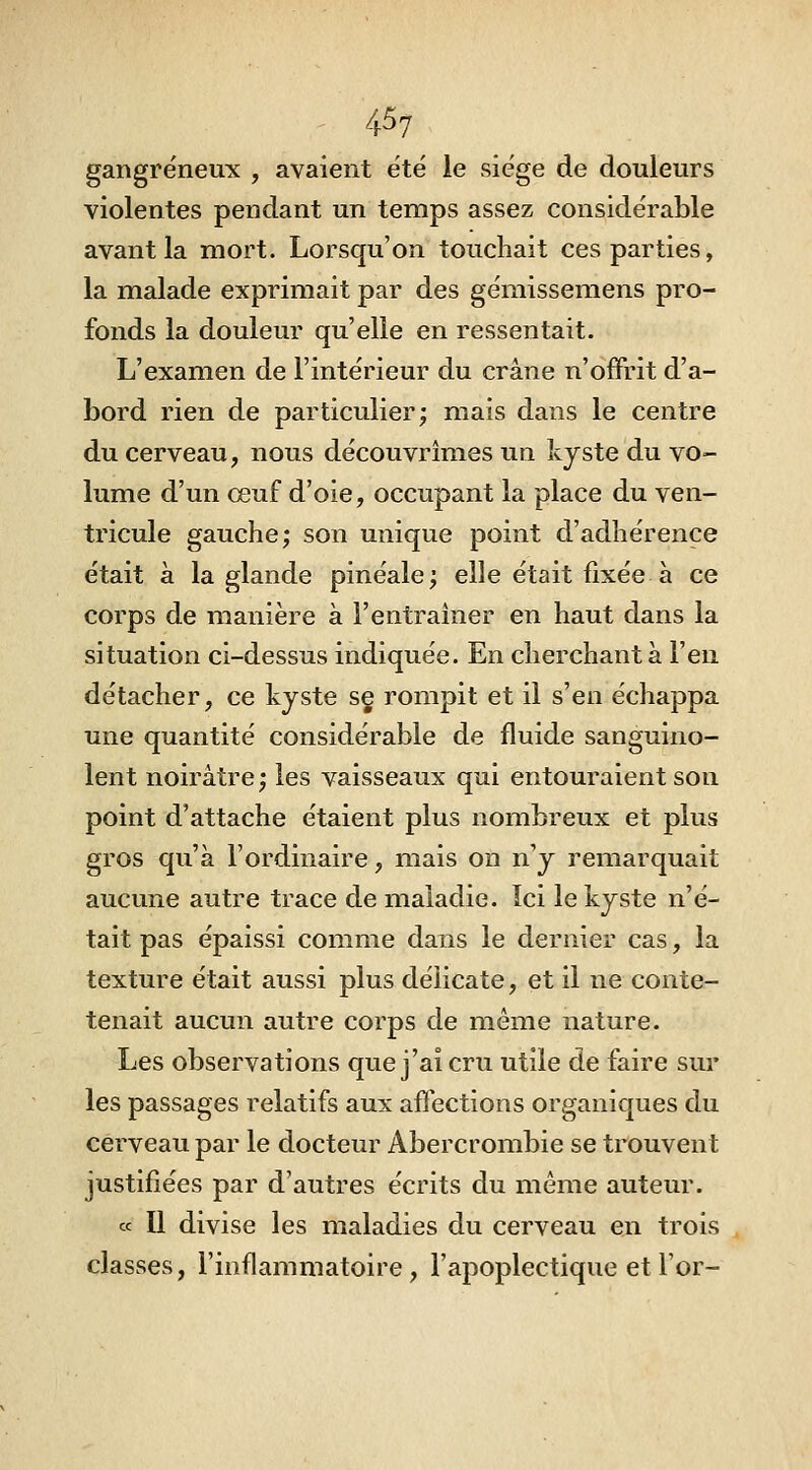 gangreneux , avaient été le siège de douleurs violentes pendant un temps assez considérable avant la mort. Lorsqu'on touchait ces parties, la malade exprimait par des gémissemens pro- fonds la douleur qu'elle en ressentait. L'examen de l'intérieur du crâne n'offrit d'a- bord rien de particulier; mais dans le centre du cerveau, nous découvrîmes un kjste du vo- lume d'un œuf d'oie, occupant la place du ven- tricule gauche; son unique point d'adhérence était à la glande pinéale; elle était fixée à ce corps de manière à l'entraîner en haut dans la situation ci-dessus indiquée. En cherchant à l'en détacher, ce kyste sç rompit et il s'en échappa une quantité considérable de fluide sanguino- lent noirâtre ; les vaisseaux qui entouraient son point d'attache étaient plus nombreux et plus gros qu'à l'ordinaire, mais on n'y remarquait aucune autre trace de maladie. Ici le kyste n'é- tait pas épaissi comme dans le dernier cas, la texture était aussi plus délicate, et il ne conte- tenait aucun autre corps de même nature. Les observations que j'ai cru utile de faire sur les passages relatifs aux affections organiques du cerveau par le docteur Abercrombie se trouvent justifiées par d'autres écrits du même auteur. ce II divise les maladies du cerveau en trois classes, l'inflammatoire, l'apoplectique et l'or-