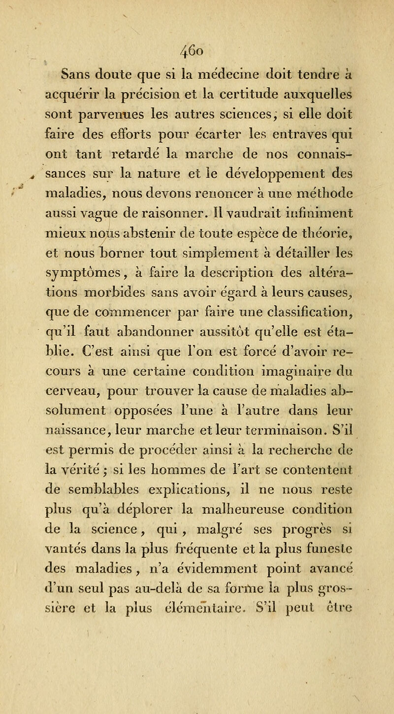 Sans doute que si la médecine doit tendre à acquérir la précision et la certitude auxquelles sont parvenues les autres sciences, si elle doit faire des efforts pour écarter les entraves qui ont tant retardé la marche de nos connais- sances sur la nature et le développement des maladies, nous devons renoncer à une méthode aussi vague de raisonner. Il vaudrait infiniment mieux nous abstenir de toute espèce de théorie, et nous borner tout simplement à détailler les symptômes, à faire la description des altéra- tions morbides sans avoir égard à leurs causes_, que de commencer par faire une classification, qu'il faut abandonner aussitôt qu'elle est éta- blie. C'est ainsi que l'on est forcé d'avoir re- cours à une certaine condition imaginaire du cerveau, pour trouver la cause de maladies ab- solument opposées l'une à l'autre dans leur naissance, leur marche et leur terminaison. S'il est permis de procéder ainsi à la recherche de la vérité ; si les hommes de Fart se contentent de semblables explications, il ne nous reste plus qu'à déplorer la malheureuse condition de la science, qui , malgré ses progrès si vantés dans la plus fréquente et la plus funeste des maladies, n'a évidemment point avancé d'un seul pas au-delà de sa forme la plus gros- sière et la plus élémentaire. S'il peut être