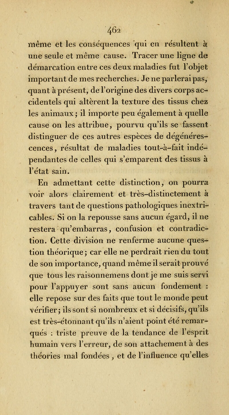 même et les conséquences qui en résultent à une seule et même cause. Tracer une ligne de démarcation entre ces deux maladies fut l'objet important de mes recherches. Je ne parlerai pas, quant à présent, de l'origine des divers corps ac- cidentels qui altèrent la texture des tissus chez les animaux ; il importe peu également à quelle cause on les attribue, pourvu qu'ils se fassent distinguer de ces autres espèces de dégénéres- cences , résultat de maladies tout-à-fait indé- pendantes de celles qui s'emparent des tissus à l'état sain. En admettant cette distinction, on pourra voir alors clairement et très-distinctement à travers tant de questions pathologiques inextri- cables. Si on la repousse sans aucun égard, il ne restera qu'embarras, confusion et contradic- tion. Cette division ne renferme aucune ques- tion théorique j car elle ne perdrait rien du tout de son importance, quand même il serait prouvé que tous les raisonnemens dont je me suis servi pour l'appuyer sont sans aucun fondement : elle repose sur des faits que tout le monde peut vérifier; ils sont si nombreux et si décisifs, qu'ils est très-étonnant qu'ils n'aient point été remar- qués : triste preuve de la tendance de l'esprit humain vers l'erreur, de son attachement à des théories mal fondées , et de l'influence qu'elles