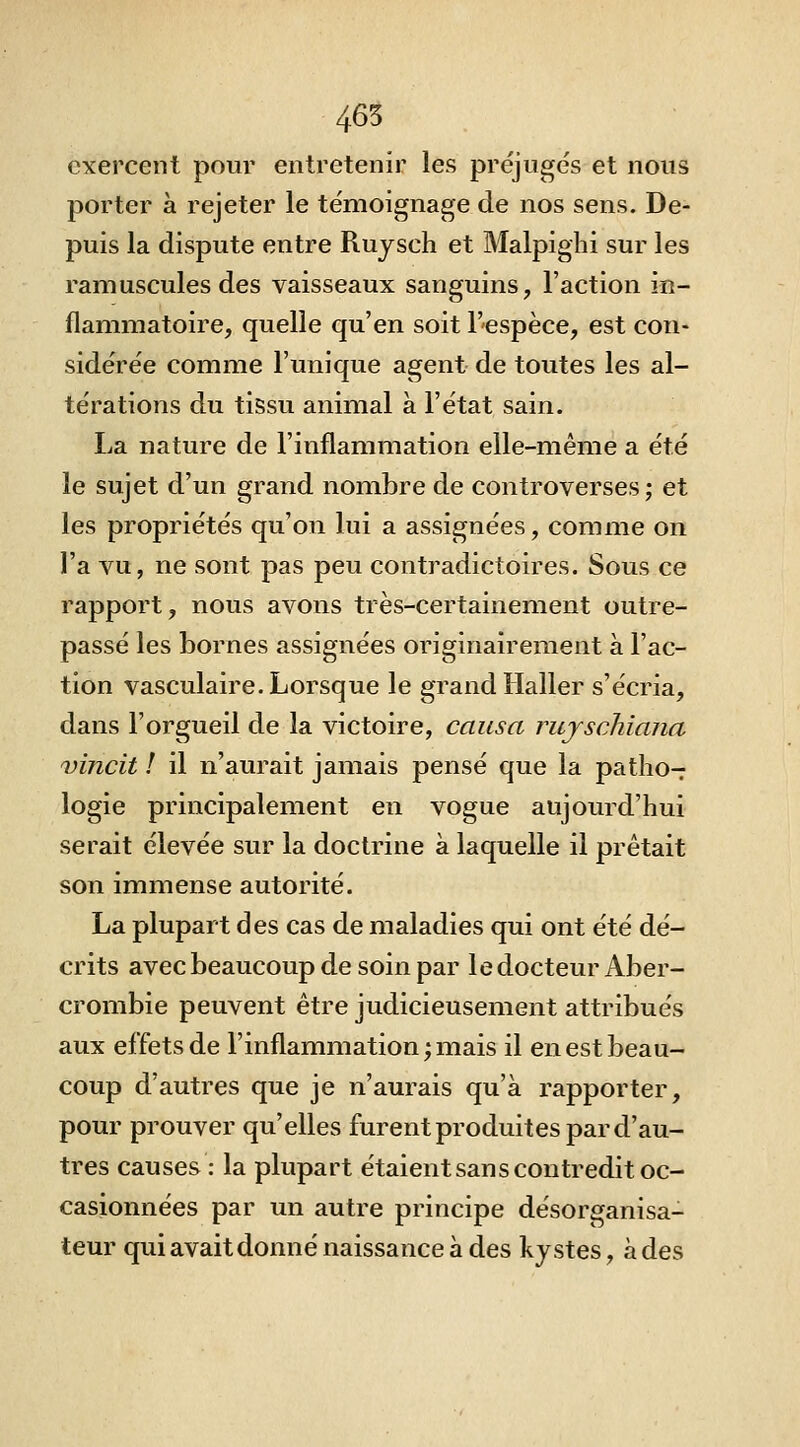 465 exercent pour entretenir les préjugés et nous porter à rejeter le témoignage de nos sens. De- puis la dispute entre Ruysch et Malpighi sur les ramuscules des vaisseaux sanguins, l'action in- flammatoire, quelle qu'en soit T'cspèce, est con- sidérée comme l'unique agent de toutes les al- térations du tissu animal à l'état sain. La nature de l'inflammation elle-même a été le sujet d'un grand nombre de controverses; et les propriétés qu'on lui a assignées, comme on l'a vu, ne sont pas peu contradictoires. Sous ce rapport, nous avons très-certainement outre- passé les bornes assignées originairement à l'ac- tion vasculaire. Lorsque le grand îialler s'écria, dans l'orgueil de la victoire, causa rujschiana vincit ! il n'aurait jamais pensé que la patho- logie principalement en vogue aujourd'hui serait élevée sur la doctrine à laquelle il prêtait son immense autorité. La plupart des cas de maladies qui ont été dé- crits avec beaucoup de soin par le docteur Aber- crombie peuvent être judicieusement attribués aux effets de l'inflammation; mais il en est beau- coup d'autres que je n'aurais qu'à rapporter, pour prouver qu'elles furent produites par d'au- tres causes : la plupart étaient sans contredit oc- casionnées par un autre principe désorganisa- teur qui avait donné naissance à des kystes, à des