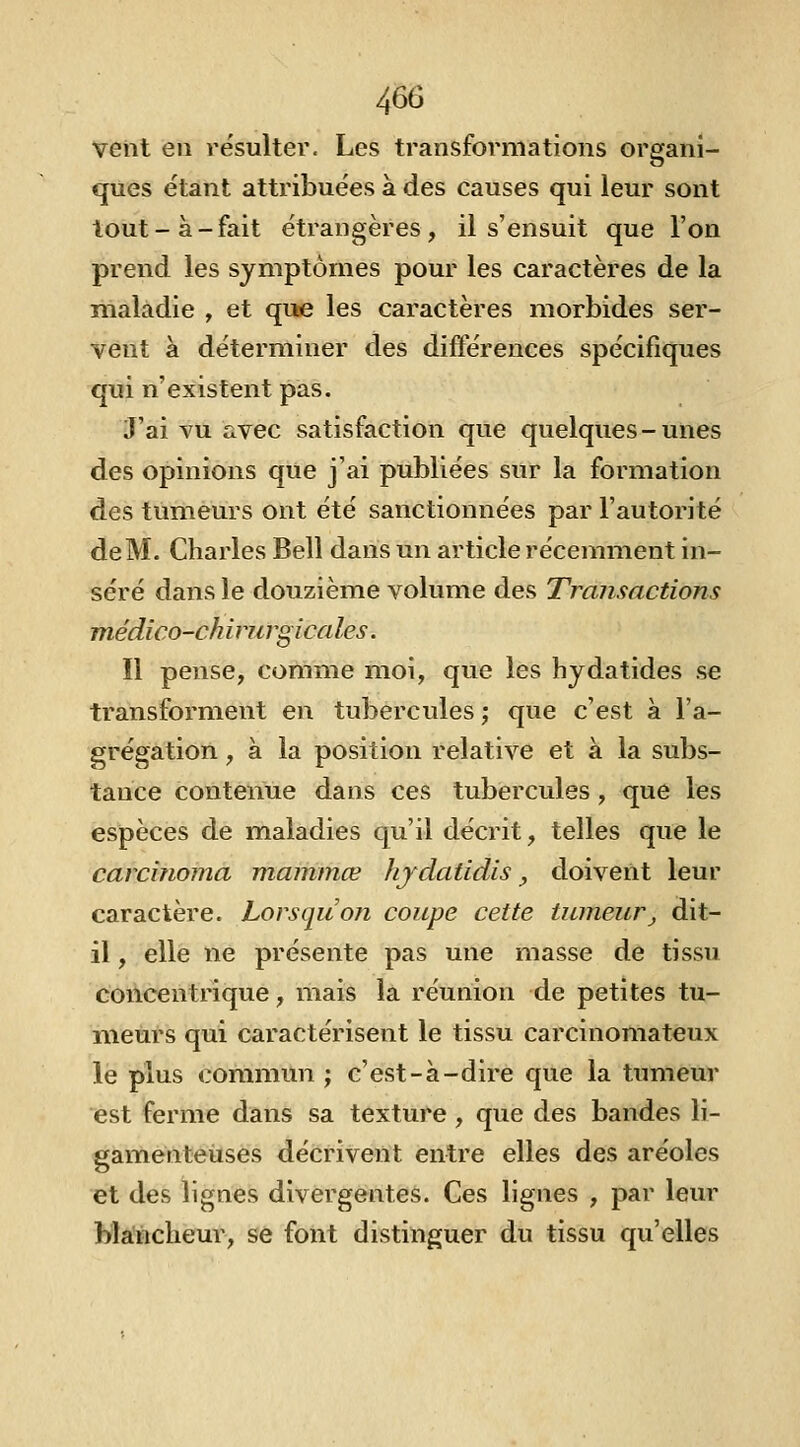 veiit en résulter. Les transformations organi- ques étant attribuées à des causes qui leur sont tout-à-fait étrangères, il s'ensuit que l'on prend les symptômes pour les caractères de la maladie , et que les caractères morbides ser- vent a déterminer des différences spécifiques qui n'existent pas. J'ai vu avec satisfaction que quelques-unes des opinions que j'ai publiées sur la formation des tumeurs ont été sanctionnées par l'autorité de M. Charles Bell dans un article récemment in- séré dans le douzième volume des Transactions médico-ch irurgi cales. Il pense, comme moi, que les hydatides se transforment en tubercules ; que c'est à l'a- grégation , à la position relative et à la subs- tance contenue dans ces tubercules, que les espèces de maladies qu'il décrit, telles que le carcinoma mammœ Jijdatidis, doivent leur caractère. Lorsqu'on coupe cette tumeur_, dit- il , elle ne présente pas une masse de tissu concentrique, mais la réunion de petites tu- meurs qui caractérisent le tissu carcinomateux le plus commun ; c'est-à-dire que la tumeur est ferme dans sa texture, que des bandes li- gamenteuses décrivent entre elles des aréoles et des lignes divergentes. Ces lignes , par leur blancheur, se font distinguer du tissu qu'elles