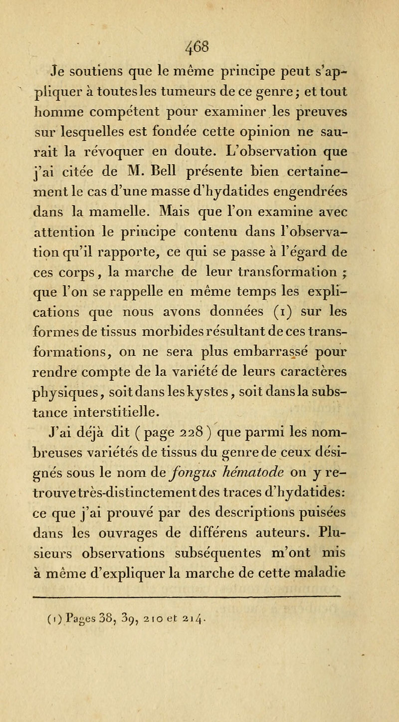 Je soutiens que le même principe peut s'ap- pliquer à toutes les tumeurs de ce genre; et tout homme compétent pour examiner les preuves sur lesquelles est fondée cette opinion ne sau- rait la révoquer en doute. L'observation que j'ai citée de M. Bell présente bien certaine- ment le cas d'une masse d'hjdatides engendrées dans la mamelle. Mais que l'on examine avec attention le principe contenu dans l'observa- tion qu'il rapporte, ce qui se passe a l'égard de ces corps, la marche de leur transformation ; que l'on se rappelle en même temps les expli- cations que nous avons données (i) sur les formes de tissus morbides résultant de ces trans- formations, on ne sera plus embarrassé pour rendre compte de la variété de leurs caractères physiques, soit dans les kystes, soit dans la subs- tance interstitielle. J'ai déjà dit ( page 228) que parmi les nom- breuses variétés de tissus du genre de ceux dési- gnés sous le nom de fongus hématode on y re- trouve très-distinctement des traces d'hydatides: ce que j'ai prouvé par des descriptions puisées dans les ouvrages de différens auteurs. Plu- sieurs observations subséquentes m'ont mis à même d'expliquer la marche de cette maladie (1) Pages 38, 39, 210 et 214-