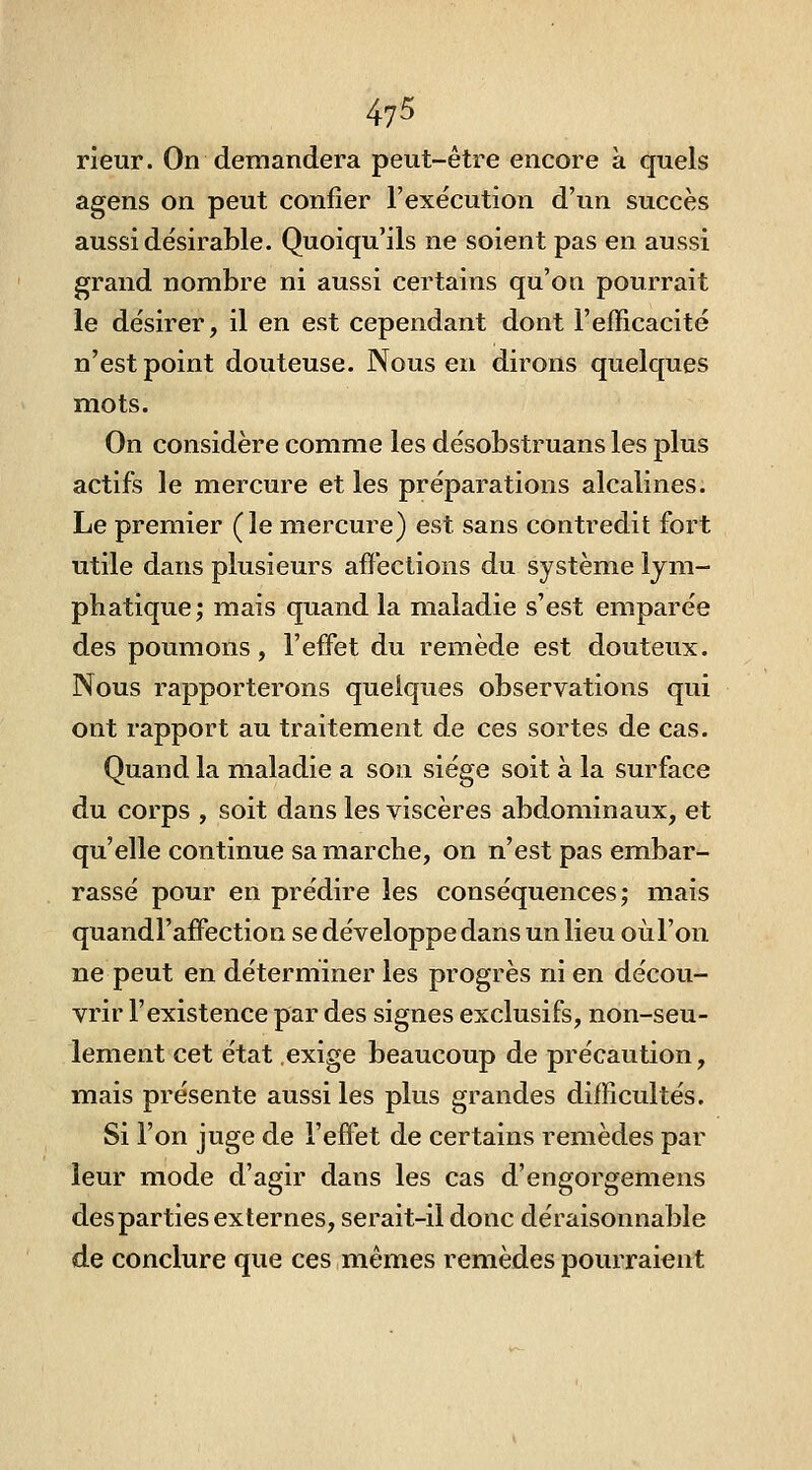 rieur. On demandera peut-être encore à quels agens on peut confier l'exécution d'un succès aussi désirable. Quoiqu'ils ne soient pas en aussi grand nombre ni aussi certains qu'on pourrait le désirer, il en est cependant dont l'efficacité n'est point douteuse. Nous en dirons quelques mots. On considère comme les désobstruans les plus actifs le mercure et les préparations alcalines. Le premier (le mercure) est sans contredit fort utile dans plusieurs affections du système lym- phatique; mais quand la maladie s'est emparée des poumons, l'effet du remède est douteux. Nous rapporterons quelques observations qui ont rapport au traitement de ces sortes de cas. Quand la maladie a son siège soit à la surface du corps , soit dans les viscères abdominaux, et qu'elle continue sa marche, on n'est pas embar- rassé pour en prédire les conséquences; mais quandl'affectioG se développe dans un lieu oiil'on ne peut en déterminer les progrès ni en décou- vrir l'existence par des signes exclusifs, non-seu- lement cet état exige beaucoup de précaution, raiais présente aussi les plus grandes difficultés. Si l'on juge de l'effet de certains remèdes par leur mode d'agir dans les cas d'engorgemens des parties externes, serait-il donc déraisonnable de conclure que ces,mêmes remèdes pourraient