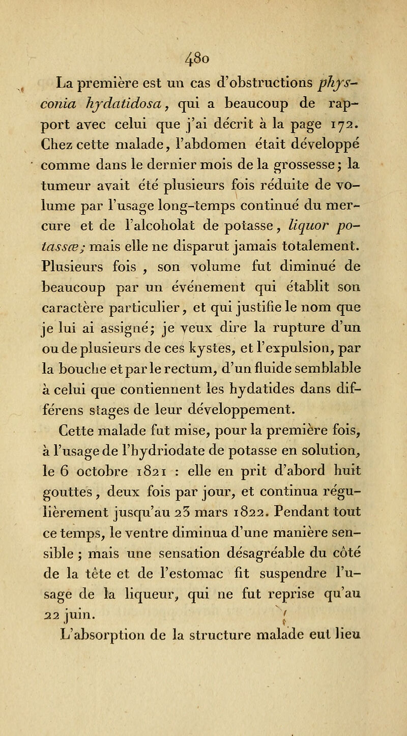 La première est un cas d'obstructions phfs- conia hjdatidosa, qui a beaucoup de rap- port avec celui que j'ai décrit à la page 172. Chez cette malade, l'abdomen était développé comme dans le dernier mois de la grossesse j la tumeur avait été plusieurs fois réduite de vo- lume par l'usage long-temps continué du mer- cure et de l'alcoholat de potasse, liquor po- tassée; mais elle ne disparut jamais totalement. Plusieurs fois , son volume fut diminué de beaucoup par un événement qui établit son caractère particulier, et qui justifie le nom que je lui ai assigné; je yeux dire la rupture d'un ou de plusieurs de ces kystes, et l'expulsion, par la bouche et par le rectum, d'un fluide semblable à celui que contiennent les hydatides dans dif- férens stages de leur développement. Cette malade fut mise, pour la première fois, à l'usage de l'hydriodate de potasse en solution, le 6 octobre 1821 : elle en prit d'abord huit gouttes , deux fois par jour, et continua régu- lièrement jusqu'au 2 3 mars 1822. Pendant tout ce temps, le ventre diminua d'une manière sen- sible ; mais une sensation désagréable du côté de la tête et de l'estomac fit suspendre l'u- sage de la liqueur, qui ne fut reprise qu'au 22 iuin. ' L'absorption de la structure malade eut lieu