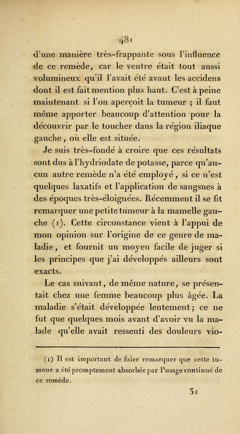 -48i d'une manière très-frappante sous l'influence de ce remède, car le ventre était tout aussi volumineux qu'il l'avait été avant les accidens dont il est fait mention plus haut. C'est à peine maintenant si l'on aperçoit la tumeur 5 il faut même apporter beaucoup d'attention pour la découvrir par le toucher dans la région iliaque gauche, où elle est située. Je suis très-fondé à croire que ces résultats sont dus a l'hydriodate de potasse, parce qu'au- cun autre remède n'a été employé, si ce n'est quelques laxatifs et l'application de sangsues à des époques très-éloignées. Récemment il se fit remarquer une petite tumeur a la mamelle gau- che (i). Cette circonstance vient à l'appui de mon opinion sur l'origine de ce genre de mia- ladie, et fournit un moyen facile de juger si les principes que j'ai développés ailleurs sont exacts. Le cas suivant, de même nature, se présen- tait chez une femme beaucoup plus âgée. La maladie s'était développée lentement; ce ne fut que quelques mois avant d'avoir vu la ma- , lade qu'elle avait ressenti des douleurs vio- (1) Il est important de faire remarquer que cette tu- meur a étépromptement absorbée par l'usage continué de ce remède. 3i