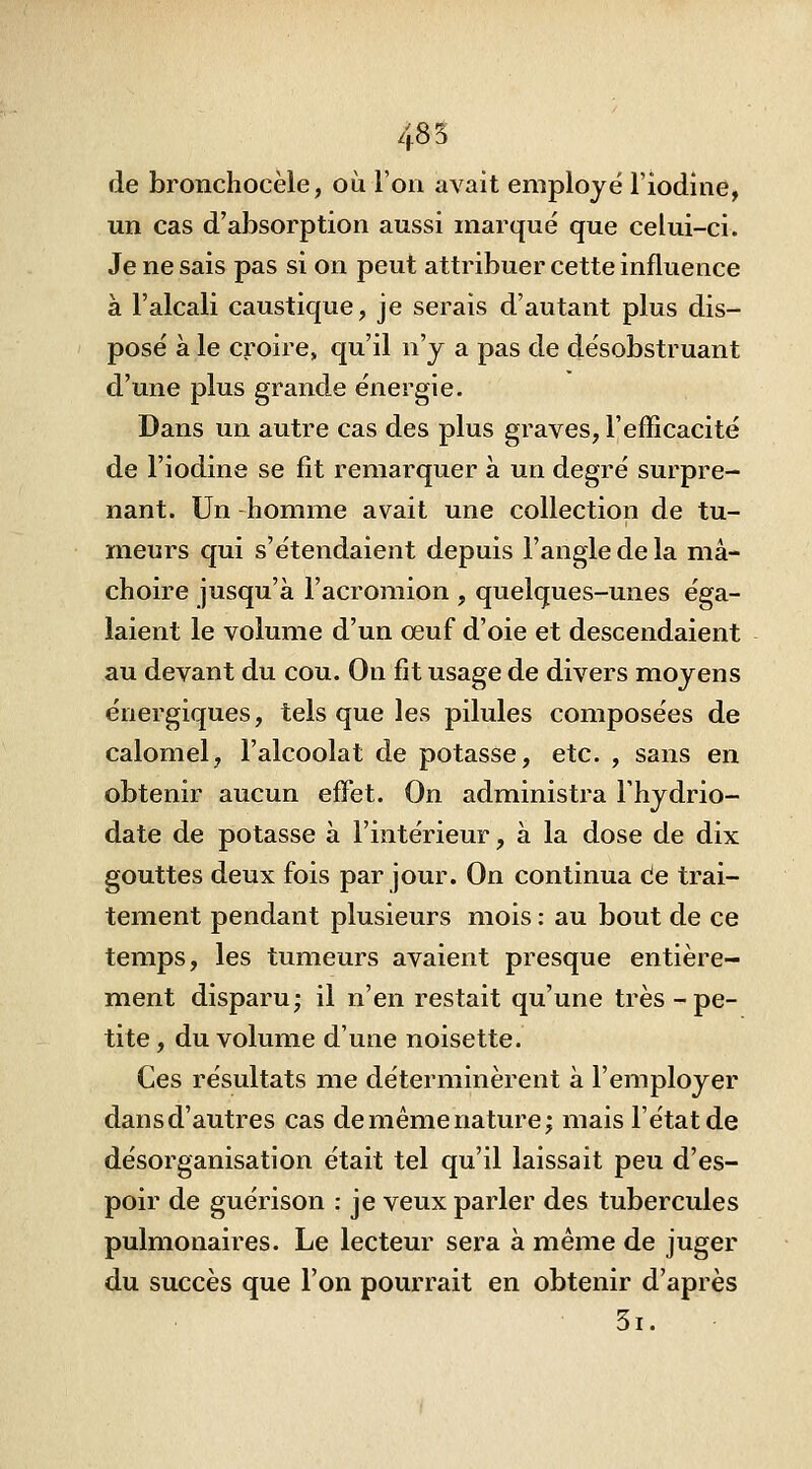 485 de bronchocèle, où l'on avait employé l'iodine, un cas d'absorption aussi marqué que celui-ci. Je ne sais pas si on peut attribuer cette influence à l'alcali caustique, je serais d'autant plus dis- posé à le croire, qu'il n'y a pas de désobstruant d'une plus grande énergie. Dans un autre cas des plus graves, l'efficacité de l'iodine se fit remarquer à un degré surpre- nant. Un homme avait une collection de tu- meurs qui s'étendaient depuis l'angle de la mâ- choire jusqu'à l'acromion , quelques-unes éga- laient le volume d'un œuf d'oie et descendaient au devant du cou. On fit usage de divers moyens énergiques, tels que les pilules composées de calomel, l'alcoolat de potasse, etc. , sans en obtenir aucun effet. On administra Fhydrio- date de potasse à l'intérieur, à la dose de dix gouttes deux fois par jour. On continua cie trai- tement pendant plusieurs mois : au bout de ce temps, les tumeurs avaient presque entière- ment disparu; il n'en restait qu'une très-pe- tite , du volume d'une noisette. Ces résultats me déterminèrent à l'employer dansd'autres cas demémenature; mais l'état de désorganisation était tel qu'il laissait peu d'es- poir de guérison : je veux parler des tubercules pulmonaires. Le lecteur sera à même de juger du succès que l'on pourrait en obtenir d'après 5i.