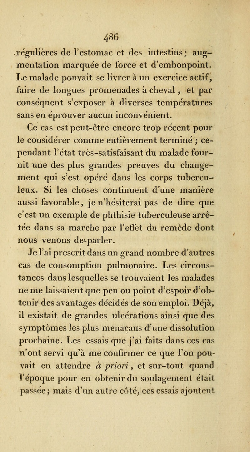 4S6 régulières de l'estomac et des intestins; aug- mentation marquée de force et d'embonpoint. Le malade pouvait se livrer à un exercice actif, faire de longues promenades à cheval, et par conséquent s'exposer à diverses températures sans en éprouver aucun inconvénient. Ce cas est peut-être encore trop récent pour le considérer comme entièrement terminé ; ce- pendant l'état très-satisfaisant du malade four- nit une des plus grandes preuves du change- ment qui s'est opéré dans les corps tubercu- leux. Si les choses continuent d'une manière aussi favorable, je n'hésiterai pas de dire que c'est un exemple de phthisie tuberculeuse arrê- tée dans sa marche par l'effet du remède dont nous venons de^^parler. Je l'ai prescrit dans un grand nombre d'autres cas de consomption pulmonaire. Les circons- tances dans lesquelles se trouvaient les malades ne me laissaient que peu ou point d'espoir d'ob- tenir des avantages décidés de son emploi. Déjà, il existait de grandes ulcérations ainsi que des symptômes les plus menaçans d'une dissolution prochaine. Les essais que j'ai faits dans ces cas n'ont servi qu'à me confirmer ce que l'on pou- vait en attendre à priori, et sur-tout quand l'époque pour en obtenir du soulagement était passée; mais d'un autre côté, ces essais ajoutenlL