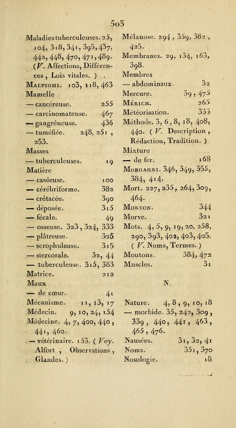 5o5 Maladies tuberculeuses. 25, ao4, 3i8, 34î: 395,437, 442,448,470,471,489. (F. Affections, Différen- ces , Lois vitales. ) , Maepighi. io3, h8, 463 Mamelle — cancéreuse. 255 — carcinomateuse. 4^7 ■— gangreneuse. 4^6 — tuméfiée. 248, 251 , 253. Masses -—tuberculeuses. 19 Matière — caséeuse. 100 •— cérébrlforme. 382 — crétacée. 390 — déposée. 3i5 — fécale. 49 — osseuse. 323, 324, 333 — plâtreuse. 325 — scrophuleuse. 3i5 — slercorale. — tuberculeuse Matrice. 32, 44 3i5, 383 212 Maux — de cœur. Mécanisme. Médecin. 4i 11, i3, 17 9, 10,24, i54 Médecine. 4? 7» 4°°, 44° : 441, 460. — vétérinaire. i53. ( V^oy. Alfort , Observations , Glandes. ) Mélanose. 294 > 359, 383 , 425. Membranes. 29, i34; i63, 398. Membres — abdominaux. 32 Mercure. 09, 47^ Mérich. 265 Météorisation. 333 Méthode. 3, 6,8, 18, 408, 440' ( ^- Description , Rédaction, Tradition. ) Mixture — de fer. 168 MoRGAGNi. 346, 349, 355, 384, 4'4.^ Mort. 227,235, 264,30g, 464. MoRTON. 344 Morve. 321 Mots. 4? 5, 9, 19, 20, 258, 290, 393, 402, 4^3,4o5. ( T^. Noms, Termes. ) Moutons. 384,472 Muscles. 3i N. Nature. 4? ^ , 9, 10, 18 — morbide. 35, 242, 3o9 , 339, 440, 44r, 463, 465 , 476. Nausées. Noms. Nosologie. 3i, 32, 4i 351, 370 18