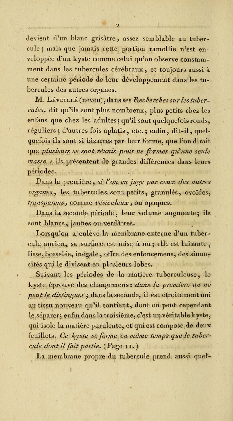 devient d'un blanc grisâtre, assez semblable au tuber- cnle; mais qne jamais cette jjortion ramollie n'est en- veloppée d'un kyste comme celui qu'on observe constam- ment dans les tubercules cérébraux, et toujours aussi à une certaine période de leur développement dans les tu- bercules des autres organes. M. Léveillé (neveu), dans ses Recherches sur les tuber- cules, dit qu'ils sont plus nombreux, plus petits chez les enfans c^ue chez les adultes; qu'il sont quelquefois ronds, réguliers ; d'autres fois aplatis , etc. j enfin, dit-il, quel- quefois ils sont si bizarres par leur forme, que l'on dirait q,u§ plusieurs se sont réunis pour ne former qii'une seule masse V ils; présentent de grandes différences dans leurs périodes. Dan,s la première , si l'on en juge par ceux des autres organes, les tu,bqrçules. sont petits, granulés, ovoïdes, transparens, comme véslculeiix, ou opaques. P^ns la seconde période, leur volume augmente; ils sont blancs, jaunes ou verdâtres. Lorsqu'on a enlevé la membrane externe d'un tuber- cule ancien, sa surfgce est mise à nu; elle est luisante, lisse,bosselée. Inégale, offre des enfoncemens, des sinuo- sités qiu^ le divisent en plusieurs lobes. Suivant les périodes de la matière tuberculeuse, le kyste éprouve des changemens : dans la première on ne peuple distinguer^ dans la seconde, il est étrQitementuni au tis^u nouveau qu'il contient, dont on peut cependant le séparer; enfin dans la troisième, c'est un véritable kyste, qui isole la matière purulente, et qui est composé de deux feuillets. Ce kyste s$ifQr/tiG en même temps que le tuber- cule dont il fait partie. ( Page 11. ) La membrane propre du tubercule prend aussi quel-