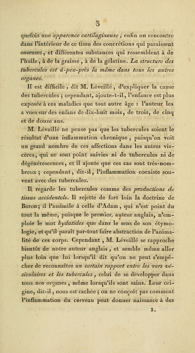 quefois une apparence cartilagineuse ; enfin on rencontre dans Fintérieur de ce tissu des concrétions qui paraissent ossexisesj et différentes substances qui ressemblent à de l'huile , à de la graisse , à de la gélatine. La structure des tubercules est à-peu-près la même dans tous les autres organes. Il est difficile , dit M. Léveillé , d'expliquer la cause des tubercules ; cependant, ajoute-t-il, l'enfance est plus exposée à ces maladies que tout autre âge : l'auteur les a vues sur des enfans de dix-liuit mois, de trois, de cinq et de douze ans. M. Léveillé ne pense pas que les tubercules soient le résultat d'une inflammation chronique , puisqu'on voit un grand nombre de ces affections dans les autres vis- cères, qui ne sont point suivies ni de tubercules ni de dégénérescences, et il ajoute que ces cas sont très-nom- breux 5 cependant, dit-il, l'inflammation coexiste sou- vent avec des tubercules. IL regarde les tubercules comme des productions de tissus accidentels. Il rejette de fort loin la doctrine de Baron ; il l'assimile à celle d'Adam , qui n'est point du tout la même, puisque le premier, auteur anglais, n'em- ploie le mot hydatides que dans le sens de son étymo- logie, et qu'il paraît par-tout faire abstraction de l'anima- lité de ces corps. Cependant , M. Léveillé se rapproche bientôt de notre auteur anglais , et semble même aller plus loin que lui lorsqu'il dit qu'on ne peut s'empê- cher de reconnaître un certain rapport entre les 'vers ■vé- siculaires et les tubercules , celui de se développer dans tous nos organes , même lorsqu'ils sont sains. Leur ori- gine, dit-il, nous est cachée 5 on ne conçoit pas comment l'inflammation du cerveau peut donner naissance à des 1.