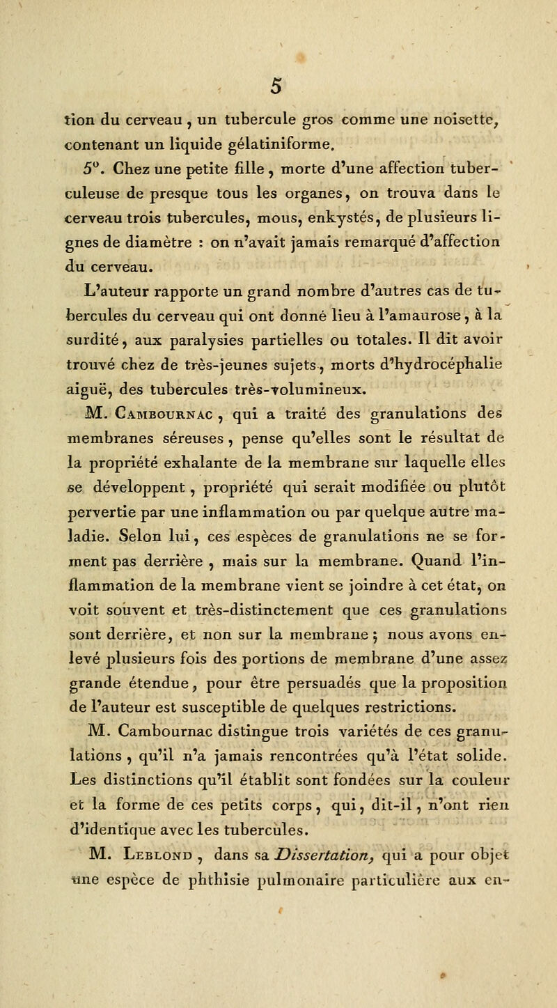 tion du cerveau , un tubercule gros comme une noisette, contenant un liquide gélatiniforme. 5. Chez une petite fille , morte d'une affection tuber- culeuse de presque tous les organes, on trouva dans le cerveau trois tubercules, mous, enkystés, de plusieurs li- gnes de diamètre : on n'avait jamais remarqué d'affection du cerveau. L'auteur rapporte un grand nombre d'autres cas de tu- bercules du cerveau qui ont donné lieu à l'amaurose, à la surdité, aux paralysies partielles ou totales. Il dit avoir trouvé chez de très-jeunes sujets, morts d'hydrocéphalie aiguë, des tubercules très-volumineux. M- Cambournac , qui a traité des granulations des membranes séreuses, pense qu'elles sont le résultat de la propriété exhalante de la membrane sur laquelle elles se développent, propriété qui serait modifiée ou plutôt pervertie par une inflammation ou par quelque autre ma- ladie. Selon lui, ces espèces de granulations ne se for- ment pas derrière , mais sur la membrane. Quand l'in- flammation de la membrane vient se joindre à cet état, on voit souvent et très-distinctement que ces granulations sont derrière, et non sur la membrane 5 nous avons en- levé plusieurs fois des portions de membrane d'une assez grande étendue, pour être persuadés que la proposition de l'auteur est susceptible de quelques restrictions. M. Cambournac distingue trois variétés de ces granu^ lations , qu'il n'a jamais rencontrées qu'à l'état solide. Les distinctions qu'il établit sont fondées sur la couleur et la forme de ces petits corps, qui, dit-il, n'ont rien d'identique avec les tubercules. M. Leblond , dans sa Dissertation, qui a pour objet «ne espèce de phthisie pulmonaire particulière aux en-