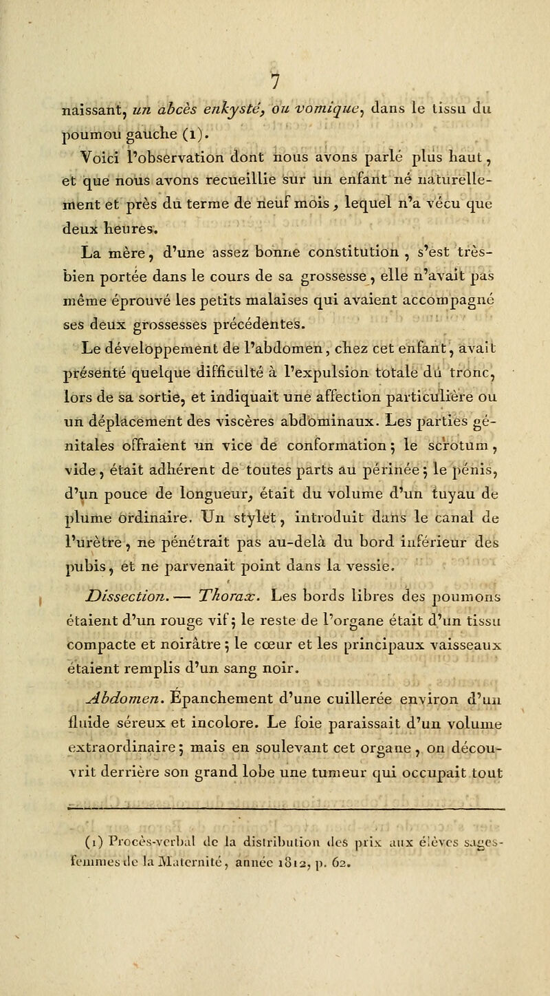 naissant, un abcès enkysté, ou vomique^ dans le tissu du poumou gauche (l). Voici l'observation dont nous avons parlé plus haut, et que nous avons recueillie isur un enfant né naturelle- ment et près du terme de neuf mois, lequel n'a vécu que deux heures. La inère, d'une assez bonne constitution , s'est très- bien portée dans le cours de sa grossesse, elle n'avait pas même éprouvé les petits malaises qui avaient accompagné ses deux grossesses précédentes. Le développement de l'abdomen, chez cet enfant, avait présenté quelque difficulté à l'expulsion totale du tronc, lors de sa sortie, et indiquait une affection particulière ou un déplacement des viscères abd'ominaux. Les parties gé- nitales offraient un vice de conformation 5 le scrotum , vide, était adhérent de toutes parts au péi'inée j le pénis, d'un pouce de longueur^ était du volume d'un tuyau de plume ordinaire. Un stylet, introduit dans le canal de l'ui'ètre, ne pénétrait pas au-delà du bord inférieur des pubis, et ne parvenait point dans la vessie. Dissection.— Thorax. Les bords libres des poumons étaient d'un rouge vif; le reste de l'organe était d'un tissu compacte et noirâtre ; le cœur et les principaux vaisseaux étaient remplis d'un sang noir. Abdomen. Epanchement d'une cuillerée environ d'un fluide séreux et incolore. Le foie paraissait d'un volume extraordinaire; mais en soulevant cet organe, on décou- vrit derrière son grand lobe une tumeur qui occupait tout ; , iiptl:;.••.'. (i) Procès-vcil)al de la dislilbulioii tics ])rix aux élèves sa^Cb- feuuiiesile la Maternité, année j8i2, p. 62.