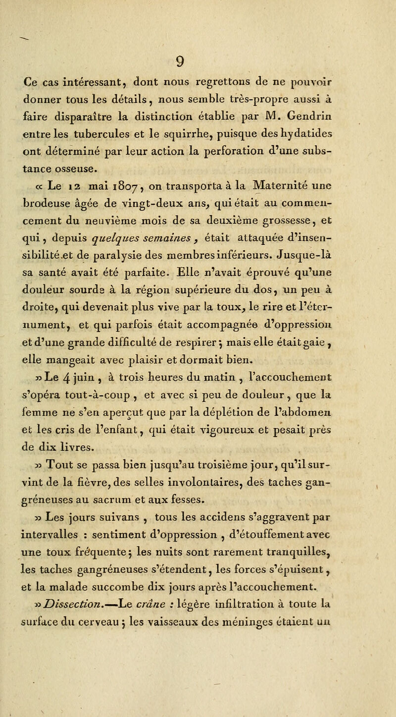 Ce cas intéressant, dont nous regrettons de ne pouvoir donner tous les détails, nous semble très-propre aussi à faire disparaître la distinction établie par M. Gendrin entre les tubercules et le squirrbe, puisque des hydatides ont déterminé par leur action la perforation d'une subs- tance osseuse. ce Le 12 mai 1807, on transporta à la Maternité une brodeuse âgée de vingt-deux ans, qui était au commen- cement du neuvième mois de sa deuxième grossesse, et qui , depuis quelques semaines , était attaquée d'insen- sibilité .et de paralysie des membres inférieurs. Jusque-là sa santé avait été parfaite. Elle n'avait éprouvé qu'une douleur sourds à la région supérieure du dos, un peu à droite, qui devenait plus vive par la toux, le rire et l'étcr- nument, et qui parfois était accompagnée d'oppression et d'une grande difficulté de respirer^ mais elle était gaie , elle mangeait avec plaisir et dormait bien. 33 Le 4 juin , à trois heures du matin , l'accouchement s'opéi-a tout-à-coup , et avec si peu de douleur, que la femme ne s'en aperçut que par la déplétion de l'abdomen et les cris de l'enfant, qui était vigoureux et pesait près de dix livres. 33 Tout se passa bien jusqu'au troisième jour, qu'il sur- vint de la fièvre, des selles involontaires, des taches gan- greneuses au sacrum et aux fesses. 33 Les jours suivans , tous les accidens s'aggravent par intervalles : sentiment d'oppression , d'étouffement avec une toux fréquente \ les nuits sont rarement tranquilles, les taches gangreneuses s'étendent, les forces s'épuisent, et la malade succombe dix jours après l'accouchement. y>Dissection,'—l^Q crâne : légère infiltration à toute la surface du cerveau j les vaisseaux des méninges étaient un