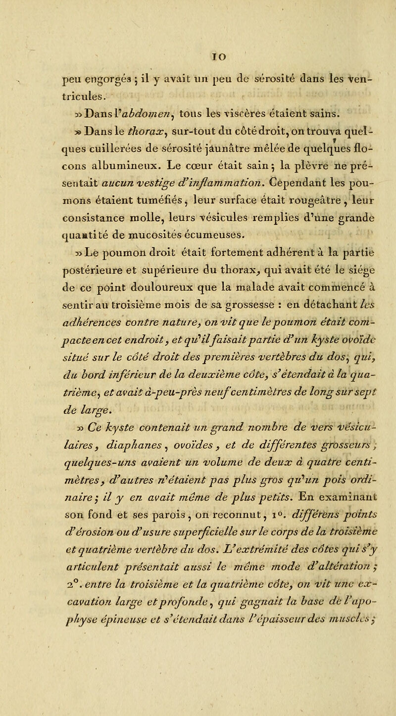 lO peu engorgés ; il y avait xin peu de sérosité dans les Ven- tricules. y>Tia.n.s\''abdomen,, tous les %'iscères étaient sains. » Dans le thorax^ sur-tout du côté droit, on trouva quel- ques cuillerées de sérosité jaunâtre mêlée de quelques flo- cons albumineux. Le cœur était sain; la plèvre ne pré- sentait aucun vestige d'inflammation. Cependant les pou- mons étaient tuméfiés, leur surface était rougeâtre , leur consistance molle, leurs vésicules remplies d'une grande quaatité de mucosités écumeuses- *' » Le poumon droit était fortement adhérent à la partie postérieure et supérieure du thorax^ qui avait été le siège de ce point douloureux que la malade avait commencé à sentir au troisième mois de sa grossesse : en détachant les adhérences contre nature, on vit que le poumon était com- pacte en cet endroit, et qu''il faisait partie d'un kyste ovoïde situé sur le côté droit des premières vertèbres du dos^ qui, du bord inférieur de la deuxième côte, s'étendait à la qua- trième^ et avait à-peu-près neuf centimètres de long sur sept de large. yi Ce kyste contenait un grand nombre de vers vésicu- laires, diaphanes.^ ovoïdes, et de différentes grosseurs ; quelques-uns avaient un volume de deux à quatre centi- mètres, d'autres ri^étaient pas plus gros qu'un pois ordi- naire ; il y en avait môme de plus petits. En examinant son fond et ses parois, on reconnut, i». différèns pdints d'érosion ou d'usure superficielle sur le corps de la troisième et quatrième vertèbre du dos. L'extrémité des côtes qui s'y articulent présentait aussi le marne mode d'altération ; 2°. entre la troisième et la quatrième côte, on vit ujic ex- cavation large et profonde., qui gagnait la base dé l'apo- physe épineuse et s'étendait dans l'épaisseur des muscles y