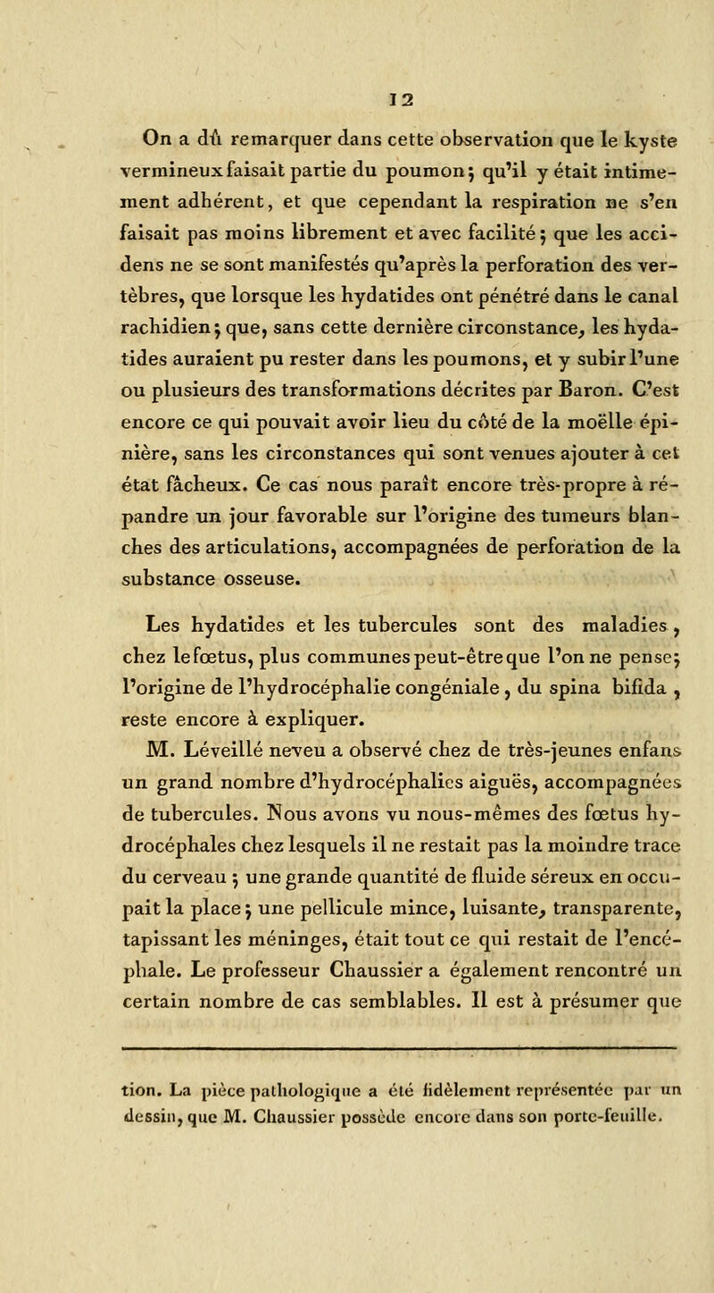 On a dû remarquer dans cette observation que le kyste vermineuxfaisait partie du poumon; qu'il y était intime- ment adhérent, et que cependant la respiration ne s'en faisait pas moins librement et avec facilité; que les acci- dens ne se sont manifestés qu'après la perforation des ver- tèbres, que lorsque les hydatides ont pénétré dans le canal rachidien; que, sans cette dernière circonstance, les hyda- tides auraient pu rester dans les poumons, et y subir l'une ou plusieurs des transformations décrites par Baron. C'est encore ce qui pouvait avoir lieu du côté de la moelle épi- nière, sans les circonstances qui sont venues ajouter à cet; état fâcheux. Ce cas nous paraît encore très-propre à ré- pandre un jour favorable sur l'origine des tumeurs blan- ches des articulations, accompagnées de perforation de la substance osseuse. Les hydatides et les tubercules sont des maladies , chez lefœtus, plus communes peut-être que l'on ne pense; l'origine de l'hydrocéphalie congéniale , du spina bifida j reste encore à expliquer. M. Léveillé neveu a observé chez de très-jeunes enfans un grand nombre d'hydrocéphalies aiguës, accompagnées de tubercules. Nous avons vu nous-mêmes des fœtus hy- drocéphales chez lesquels il ne restait pas la moindre trace du cerveau ; une grande quantité de fluide séreux en occu- pait la place ; une pellicule mince, luisante, transparente, tapissant les méninges, était tout ce qui restait de l'encé- jihale. Le professeur Chaussier a également rencontré un certain nombre de cas semblables. 11 est à présumer que tion. La pièce pathologique a été fidèlement représentée par un dessin, que M. Chaussier possùilc encore dans son portc-feiiille.