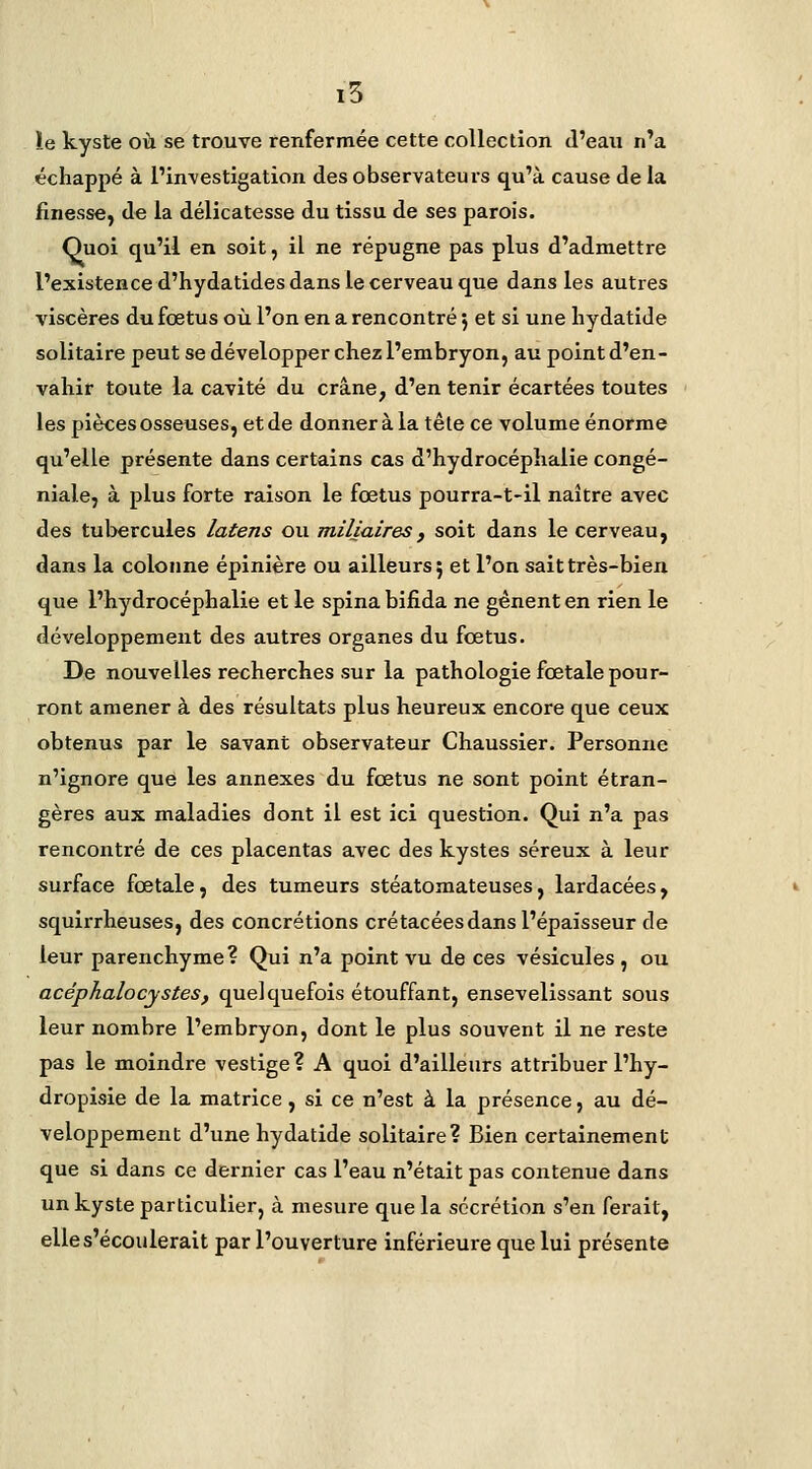 i5 ïe kyste où se trouve renfermée cette collection d'eau n'a échappé à l'in\'estigation des observateurs qu'à cause de la finesse, de la délicatesse du tissu de ses parois. Quoi qu'il en soit, il ne répugne pas plus d'admettre l'existence d'hydatides dans le cerveau que dans les autres viscères du foetus où l'on en a rencontré j et si une liydatide solitaire peut se développer chez l'embryon, au point d'en- vahir toute la cavité du crâne, d'en tenir écartées toutes les pièces osseuses, et de donner à la tête ce volume énorme qu'elle présente dans certains cas d'hydrocéphalie congé- niale, à plus forte raison le foetus pourra-t-il naître avec des tubercules latens ou miliaires, soit dans le cerveau, dans la colonne épinière ou ailleurs 5 et l'on sait très-bien que l'hydrocéphalie et le spina bifida ne gênent en rien le développement des autres organes du fœtus. De nouvelles recherches sur la pathologie fœtale pour- ront amener à des résultats plus heureux encore que ceux obtenus par le savant observateur Chaussier. Personne n'ignore que les annexes du fœtus ne sont point étran- gères aux maladies dont il est ici question. Qui n'a pas rencontré de ces placentas avec des kystes séreux à leur surface fœtale, des tumeurs stéatomateuses, lardacées, squirrheuses, des concrétions crétacées dans l'épaisseur de leur parenchyme? Qui n'a point vu de ces vésicules, ou acéphalocystes, quelquefois étouffant, ensevelissant sous leur nombre l'embryon, dont le plus souvent il ne reste pas le moindre vestige? A quoi d'ailleurs attribuer l'hy- dropisie de la matrice, si ce n'est à la présence, au dé- veloppement d'une hydatide solitaire? Bien certainement que si dans ce dernier cas l'eau n'était pas contenue dans un kyste particulier, à mesure que la sécrétion s'en ferait, elle s'écoulerait par l'ouverture inférieure que lui présente