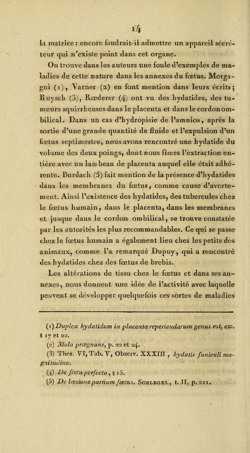 I2i la matrice : encore faudrait-il admettre un appareil sécré- teur qui n'existe point dans cet organe. On trouve dans les auteurs une foule d'exemples de ma- ladies de cette nature dans les annexes du foetus. Morga- gni (i), Varner (2) en font mention dans leurs écrits; Ivuyscli (3), Rœderer (4) ont vu des hydatides, des tu- meurs squirrheuses dans le placenta et dans le cordon om- bilical. Dans un cas d'hydropisie de l'amnios, après la sortie d'une grande quantité de fluide et l'expulsion d'un fœtus septimestre, nous avons rencontré une hydatide du volume des deux poings, dont nous fîmes l'extraction en- tière avec un lambeau de placenta auquel elle était adhé- rente. Burdach (5) fait mention de la présence d'iiydatides dans les membranes du fœtus, comme cause d'avorte- ment. Ainsi l'existence des hydatides, des tubercules chez le fœtus humain, dans le placenta, dans les membranes et jusque dans le cordon ombilical, se trouve constatée par les autorités les plus recommandables. Ce qui se passe chez le fœtus humain a également lieu chez les petits des animaux, comme l'a remarqué Dupuy, qui a rencontré des hydatides chez des fœtus de brebis. Les altérations de tissu chez le fœtus et dans ses an- nexes, nous donnent une idée de l'activité avec laquelle peuvent se développer quelquefois ces sortes de maladies (^\) Duplex h/ydatidum in placenta reperiendarum genus est, etc. 5 17 et 22. (2) Jkîola prœgnans, p. 32 et 24. (3) Thés. VI, Tab. V, Observ. XXXIII , hydatls funiculi ma- gnitmline. (4) Uc fœtn perfecio ,$!.'>.