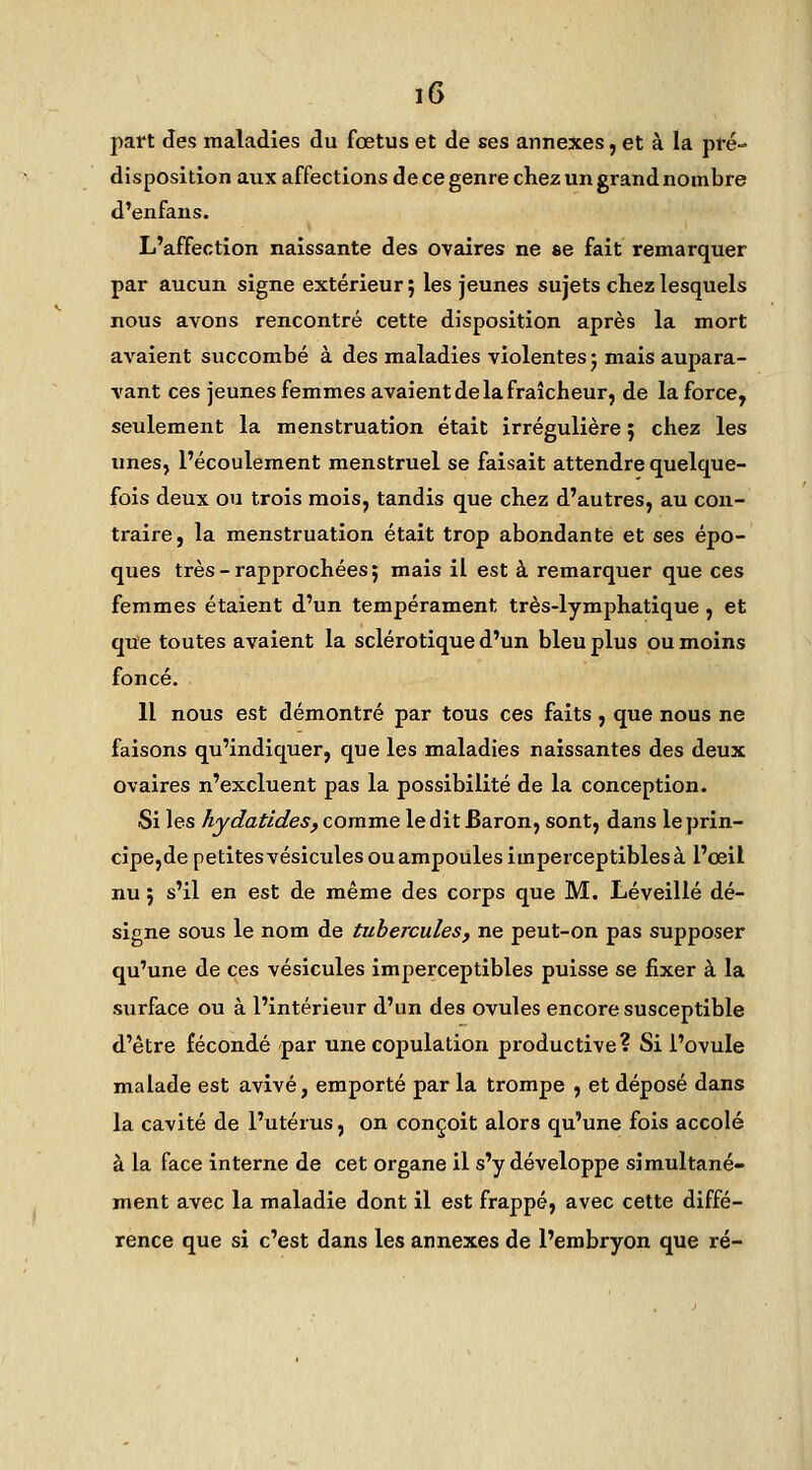 part des maladies du fœtus et de ses annexes, et à la pfé- disposition aux affections de ce genre chez un grand nombre d'enfans. L'affection naissante des ovaires ne se fait remarquer par aucun signe extérieur; les jeunes sujets chez lesquels nous avons rencontré cette disposition après la mort avaient succombé à des maladies violentes j mais aupara- vant ces jeunes femmes avaient de la fraîcheur, de la force, seulement la menstruation était irrégulière ; chez les unes, l'écoulement menstruel se faisait attendre quelque- fois deux ou trois mois, tandis que chez d'autres, au con- traire, la menstruation était trop abondante et ses épo- ques très-rapprochées 5 mais il est à remarquer que ces femmes étaient d'un tempérament très-lymphatique , et que toutes avaient la sclérotique d'un bleu plus ou moins foncé. 11 nous est démontré par tous ces faits, que nous ne faisons qu'indiquer, que les maladies naissantes des deux ovaires n'excluent pas la possibilité de la conception. Si les hydatides, comme ledit Baron, sont, dans le prin- cipe,de petitesvésicules ou ampoules imperceptibles à l'œil nu ; s'il en est de même des corps que M. Léveillé dé- signe sous le nom de tubercules, ne peut-on pas supposer qu'une de ces vésicules imperceptibles puisse se fixer à la surface ou à l'intérieur d'un des ovules encore susceptible d'être fécondé par une copulation productive? Si l'ovule malade est avivé, emporté par la trompe , et déposé dans la cavité de l'utérus, on conçoit alors qu'une fois accolé à la face interne de cet organe il s'y développe simultané- ment avec la maladie dont il est frappé, avec cette diffé- rence que si c'est dans les annexes de l'embryon que ré-