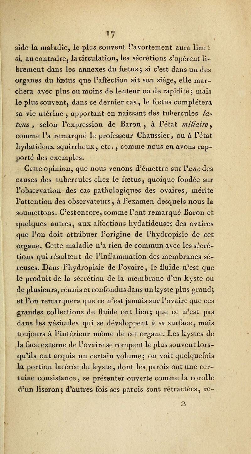 side la maladie, le plus souvent l'avortement aura lieu ï si, au contraire, la circulation, les sécrétions s'opèrent li- brement dans les annexes du fœtus 5 si c'est dans un des organes du fœtus que l'affection ait son siège, elle mar- chera avec plus ou moins de lenteur ou de rapidité; mais le plus souvent, dans ce dernier cas, le fœtus complétera sa vie utérine , apportant en naissant des tubercules /a* tens , selon l'exnression de Baron , à l'état miliaire, comme l'a remarqué le professeur Chaussier, ou à l'état hydatideux squirrheux, etc. , comme nous en avons i-ap- porté des exemples. Cette opinion, que nous venons d'émettre sur Vune des causes des tubercules chez le fœtus, quoique fondée sur l'observation des cas pathologiques des ovaires, mérite l'attention des observateurs, à l'examen desquels nous la soumettons. C'est encore, comme l'ont remarqué Baron et quelques autres, aux affections hydatideuses des ovaires que l'on doit attribuer l'origine de l'hydropisie de cet organe. Cette maladie n'a rien de commun avec les sécré- tions qui résultent de l'inflammation des membranes sé- reuses. Dans l'hydropisie de l'ovaire, le fluide n'est que le produit de la sécrétion de la membrane d'un kyste ou de plusieurs, réunis et confondus dans un kyste plus grand; et l'on remarquera que ce n'est jamais sur l'ovaire que ces grandes collections de fluide ont lieu; que ce n'est pas dans les vésicules qui se développent à sa surface, mais toujours à l'intérieur même de cet organe. Les kystes de la face externe de l'ovaire se rompent le plus souvent lors- qu'ils ont acquis un certain volume; on voit quelquefois la portion lacérée du kyste, dont les parois ont une cer- taine consistance, se présenter ouverte comme la corolle d'un liseron; d'autres fois ses parois sont rétractées, re-