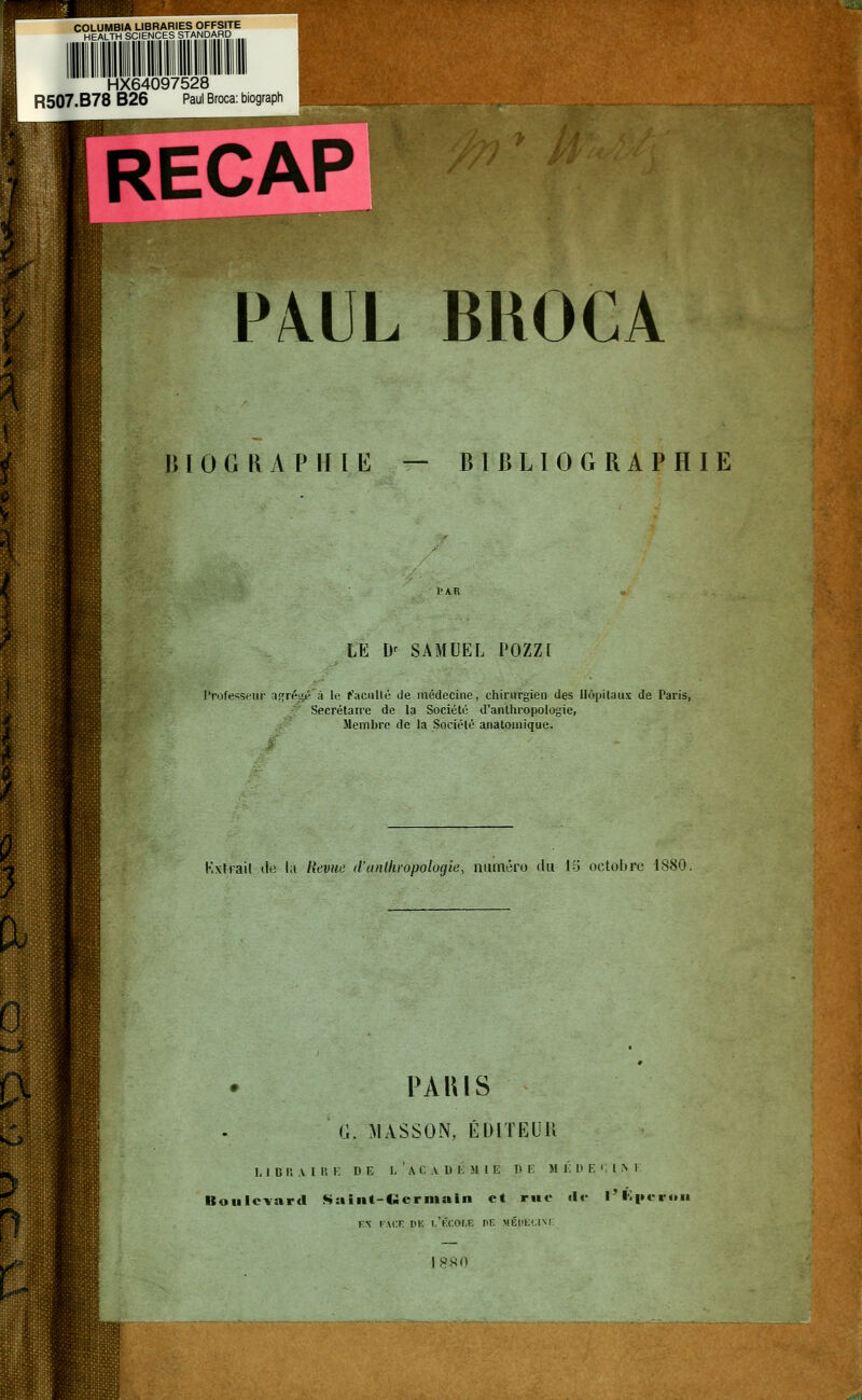 COLUMBIA LIBRARIES OFFSITE HEALTH SCIENCES STANDARD HX64097528 R507.B78 B26 Paul Broca: biograph PAUL BROCA Biographie — bibliographie LE Dr SAMUEL POZZf Professeur a<;ré^é à le faculté de médecine, chirurgien des Hôpitaux de Paris, Secrétaire de la Société d'anthropologie, Membre de la Société anatomique. Kxlrail de l;i Revue d'anthropologie, numéro du 15 octobre 1880, PARIS (J. MASSON, ÉDITEUll Bou L 1 D R V l lï 1- D E L'A C \ D l: MIE DE H l. I> F. ' l R 1 Icvard Saint-tlcrniain et rue «1»' l'Éperon KN FACE DK 1,'tXOI.E f'F. MÉDECINE 1 8S0