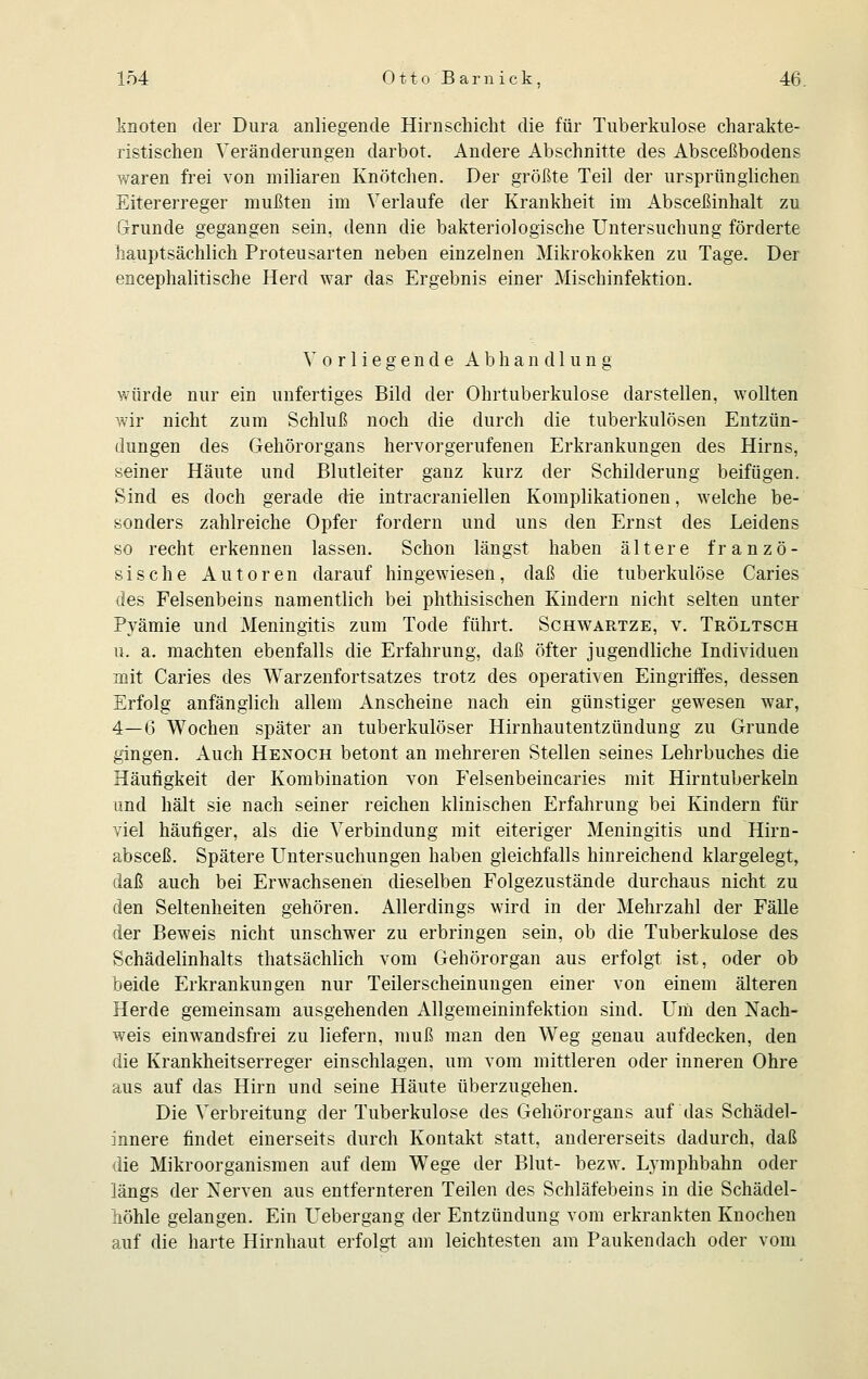 knoten der Dura anliegende Hirnschicht die für Tuberkulose charakte- ristischen Veränderungen darbot. Andere Abschnitte des Absceßbodens waren frei von miliaren Knötchen. Der größte Teil der ursprünglichen Eitererreger mußten im Verlaufe der Krankheit im Absceßinhalt zu Grunde gegangen sein, denn die bakteriologische Untersuchung förderte hauptsächlich Proteusarten neben einzelnen Mikrokokken zu Tage. Der encephalitische Herd war das Ergebnis einer Mischinfektion. Vorliegende Abhandlung würde nur ein unfertiges Bild der Ohrtuberkulose darstellen, wollten wir nicht zum Schluß noch die durch die tuberkulösen Entzün- dungen des Gehörorgans hervorgerufenen Erkrankungen des Hirns, seiner Häute und Blutleiter ganz kurz der Schilderung beifügen. Sind es doch gerade die intracraniellen Komplikationen, welche be- sonders zahlreiche Opfer fordern und uns den Ernst des Leidens so recht erkennen lassen. Schon längst haben ältere franzö- sische Autoren darauf hingewiesen, daß die tuberkulöse Caries des Felsenbeins namentlich bei phthisischen Kindern nicht selten unter Pyämie und Meningitis zum Tode führt. Schwartze, v. Tröltsch u. a. machten ebenfalls die Erfahrung, daß öfter jugendliche Individuen mit Caries des Warzenfortsatzes trotz des operativen Eingriffes, dessen Erfolg anfänglich allein Anscheine nach ein günstiger gewesen war, 4—6 Wochen später an tuberkulöser Hirnhautentzündung zu Grunde gingen. Auch Henoch betont an mehreren Stellen seines Lehrbuches die Häufigkeit der Kombination von Felsenbeincaries mit Hirntuberkeln und hält sie nach seiner reichen klinischen Erfahrung bei Kindern für viel häufiger, als die Verbindung mit eiteriger Meningitis und Hirn- absceß. Spätere Untersuchungen haben gleichfalls hinreichend klargelegt, daß auch bei Erwachsenen dieselben Folgezustände durchaus nicht zu den Seltenheiten gehören. Allerdings wird in der Mehrzahl der Fälle der Beweis nicht unschwer zu erbringen sein, ob die Tuberkulose des Schädelinhalts thatsächlich vom Gehörorgan aus erfolgt ist, oder ob beide Erkrankungen nur Teilerscheinungen einer von einem älteren Herde gemeinsam ausgehenden Allgemeininfektion sind. Um den Nach- weis einwandsfrei zu liefern, muß man den Weg genau aufdecken, den die Krankheitserreger einschlagen, um vom mittleren oder inneren Ohre aus auf das Hirn und seine Häute überzugehen. Die Verbreitung der Tuberkulose des Gehörorgans auf das Schädel- innere findet einerseits durch Kontakt statt, andererseits dadurch, daß die Mikroorganismen auf dem Wege der Blut- bezw. Lymphbahn oder längs der Nerven aus entfernteren Teilen des Schläfebeins in die Schädel- höhle gelangen. Ein Uebergang der Entzündung vom erkrankten Knochen auf die harte Hirnhaut erfolgt am leichtesten am Paukendach oder vom