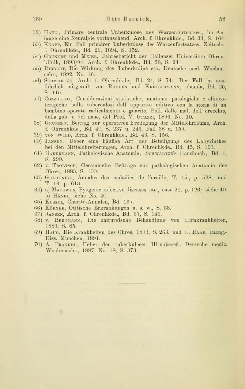 52) Haug-, Primäre centrale Tuberkulose des Warzenfortsatzes, im An- fange eine Neuralgie vortäuschend, Arch. f. Ohrenhkde., Bd. 33, S. 164. 53) Kxapp, Ein Fall primärer Tuberkulose des Warzenfortsatzes, Zeitschr. f. Ohrennkde., Bd. 26, 1894, S. 152. 54) G-ruxert und Meier, Jahresbericht der Hallenser Universitäts-Ohren- klinik, 1893/94, Arch. f. Ohrenhkde., Bd. 38, S. 241. 55) Bibbert, Die Wirkung des Tuberkulins etc., Deutsche med. Wochen- schr., 1892, No. 16. 56) Schwartze, Arch. f. Ohrenhkde., Bd. 24, S. 74. Der Ball ist aus- führlich mitgeteilt von Bhodex und Kretschmanx , ebenda, Bd. 25, S. 115. 57) Cozzolixo , Considerazioni statistiche, anatomo - patologiche e clinico- terapiche sulla tuberculosi delf apparato uditivo con la storia di un bambino operato radicalmente e guarito, Boll. delle mal. dell' orecchio, della gola e del naso, del Prof. V. G-razzi, 1896, No. 10. 58) G-ruxert, Beitrag zur operativen Freilegung der Mittelohrräume, Arch. f. Ohrenhkde., Bd. 40, S. 237 u. 243, Ball 38 u. 159. 59) vox Wild, Arch. f. Ohrenhkde., Bd. 43, S. 156. 60) Jaksex, Ueber eine häufige Art der Beteiligung des Labyrinthes bei den Mittelohreiterungen, Arch. f. Ohrenhkde., Bd. 45, S. 193. 61) Habermaxx, Pathologische Anatomie, Schwartze's Handbuch, Bd. 1, S. 290. 62) v. Tröltsch, Gesammelte Beiträge zur pathologischen Anatomie des Ohres, 1883^ S. 100. 63) Gradexigo, Annales des maladies de l'oreille, T. 15, p. 528, und T. 16, p. 613. 64) a) Macewen, Pyogenic infective diseases etc., case 21, p. 126; siehe 40. b) Häxel, siehe No. 40. 65) Kossel, Charite-Annalen, Bd. 137. 66) Körxer, Otitische Erkrankungen u. s. w., S. 53. 67) Jaxsen, Arch. f. Ohrenhkde., Bd. 37, S. 146. 68) v. Bergmaxx , Die chirurgische Behandlung von Hirnkrankheiten, 1889, S. 85. 69) Haug, Die Krankheiten des Ohres, 1893, S. 263, und L. Baab, Inaug.- Diss. München, 1891. 70) A. Bräxkel, Ueber den tuberkulösen Hirnabsceß, Deutsche mediz. Wochenschr., 1887, No. 18, S. 373.