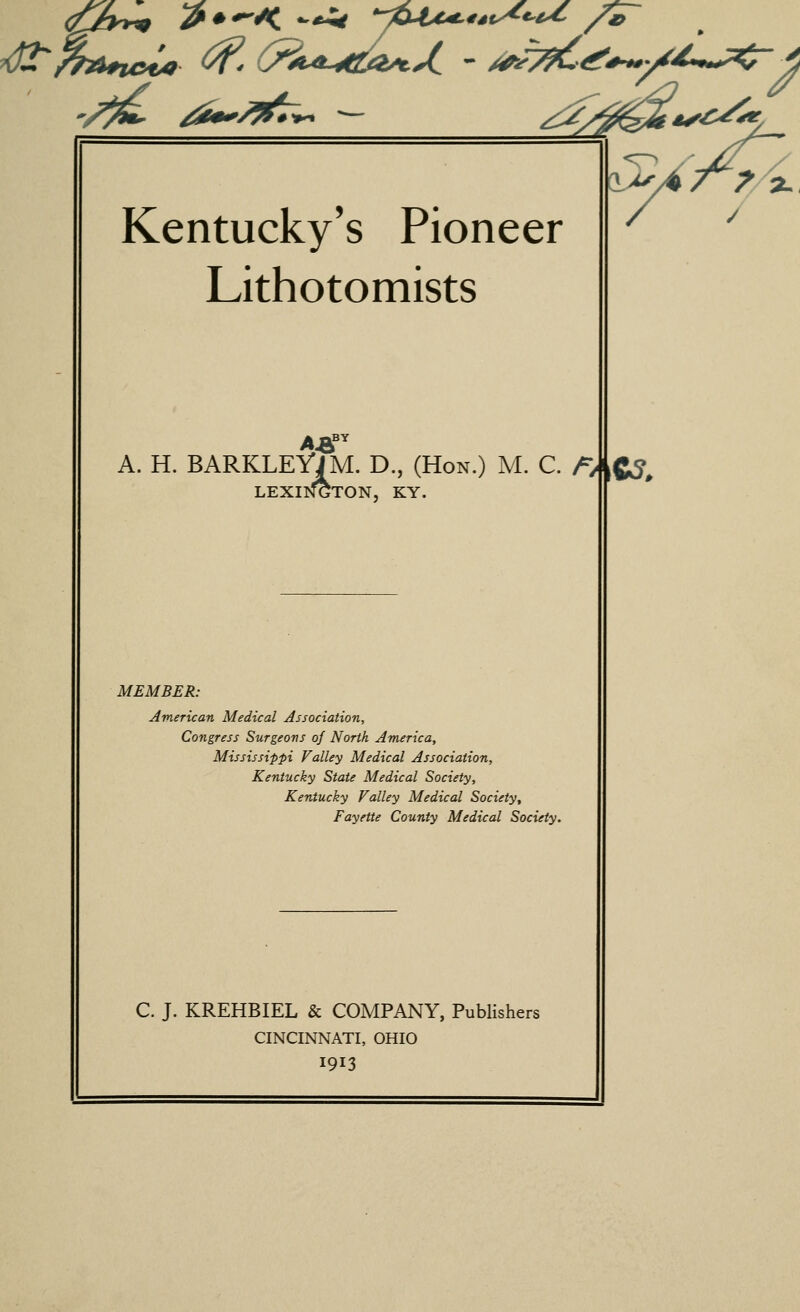 Kentucky's Pioneer Lithotomists A. H. BARKLEYJM. D., (Hon.) M. C. LEXII^TON, KY. /^/ C?. MEMBER: American Medical Association, Congress Surgeons of North America, Mississippi Valley Medical Association, Kentucky State Medical Society, Kentucky Valley Medical Society, Fayette County Medical Society. C. J. KREHBIEL & COMPANY, Publishers CINCINNATI, OHIO I913 :^. y /a. /