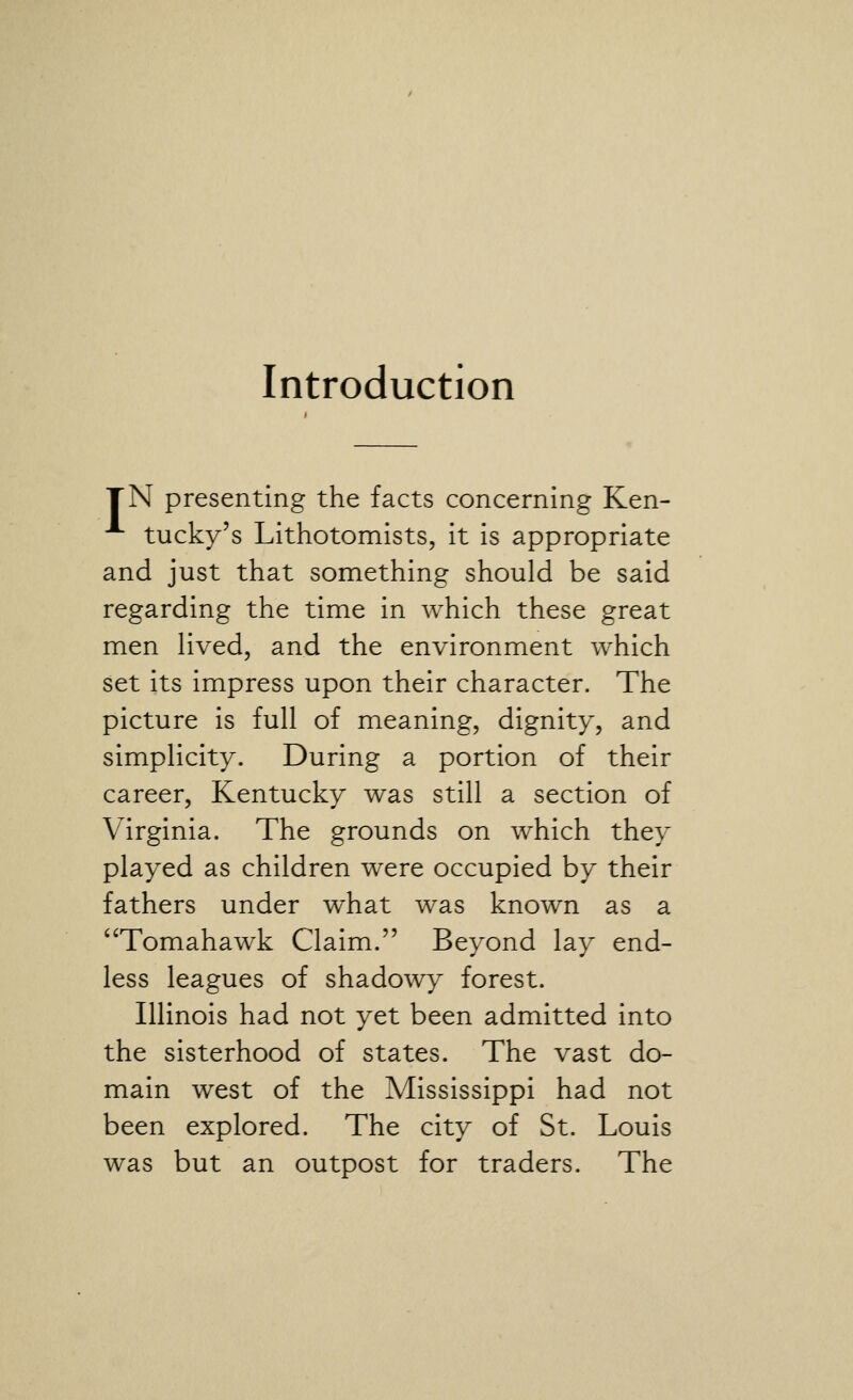 TN presenting the facts concerning Ken- tucky's Lithotomists, it is appropriate and just that something should be said regarding the time in which these great men Hved, and the environment which set its impress upon their character. The picture is full of meaning, dignity, and simplicity. During a portion of their career, Kentucky was still a section of Virginia. The grounds on which they played as children were occupied by their fathers under what was known as a ''Tomahawk Claim. Beyond lay end- less leagues of shadowy forest. Illinois had not yet been admitted into the sisterhood of states. The vast do- main west of the Mississippi had not been explored. The city of St. Louis was but an outpost for traders. The