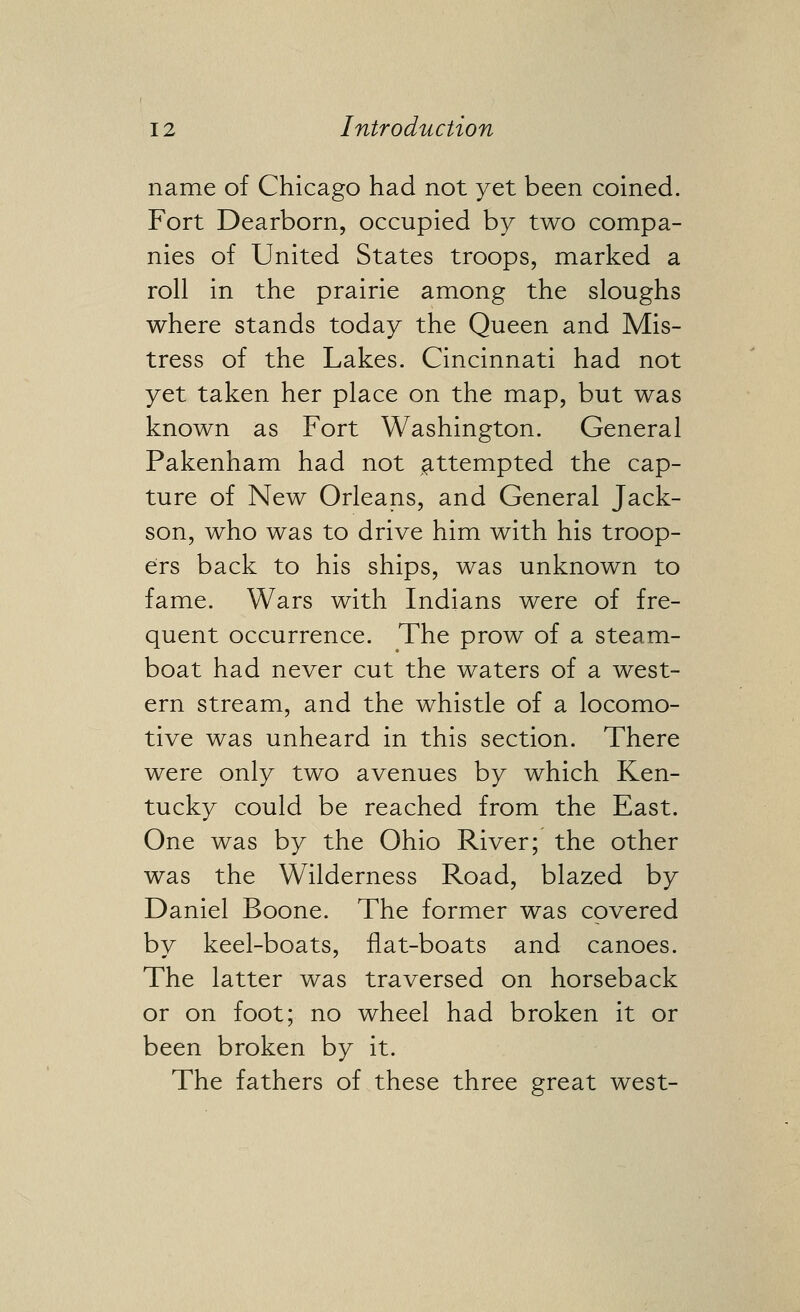 name of Chicago had not yet been coined. Fort Dearborn, occupied by two compa- nies of United States troops, marked a roll in the prairie among the sloughs where stands today the Queen and Mis- tress of the Lakes. Cincinnati had not yet taken her place on the map, but was known as Fort Washington. General Pakenham had not ^^ttempted the cap- ture of New Orleans, and General Jack- son, who was to drive him with his troop- ers back to his ships, was unknown to fame. Wars with Indians were of fre- quent occurrence. The prow of a steam- boat had never cut the waters of a west- ern stream, and the whistle of a locomo- tive was unheard in this section. There were only two avenues by which Ken- tucky could be reached from the East. One was by the Ohio River; the other was the Wilderness Road, blazed by Daniel Boone. The former was covered by keel-boats, flat-boats and canoes. The latter was traversed on horseback or on foot; no wheel had broken it or been broken by it. The fathers of these three great west-