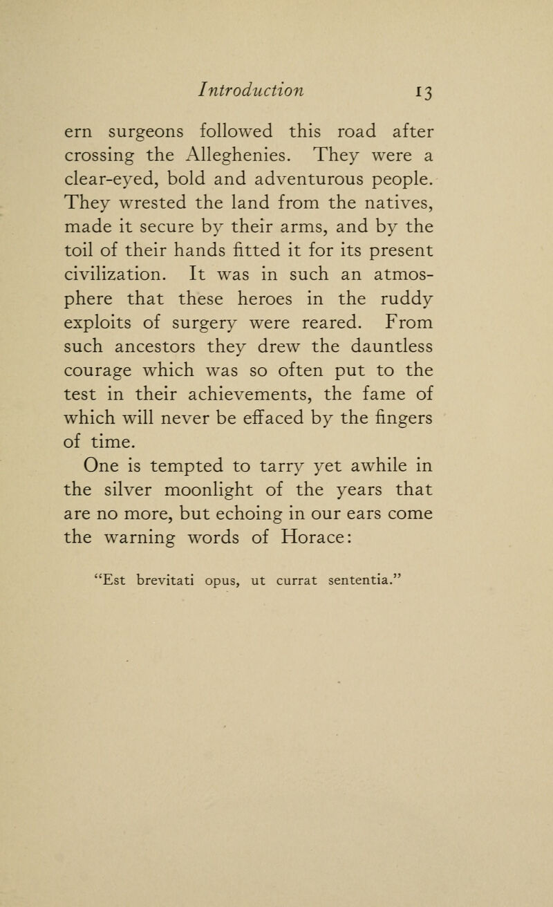 ern surgeons followed this road after crossing the Alleghenies. They were a clear-eyed, bold and adventurous people. They wrested the land from the natives, made it secure by their arms, and by the toil of their hands fitted it for its present civilization. It was in such an atmos- phere that these heroes in the ruddy exploits of surgery were reared. From such ancestors they drew the dauntless courage which was so often put to the test in their achievements, the fame of which will never be effaced by the fingers of time. One is tempted to tarry yet awhile in the silver moonlight of the years that are no more, but echoing in our ears come the warning words of Horace: Est brevitati opus, ut currat sententia,