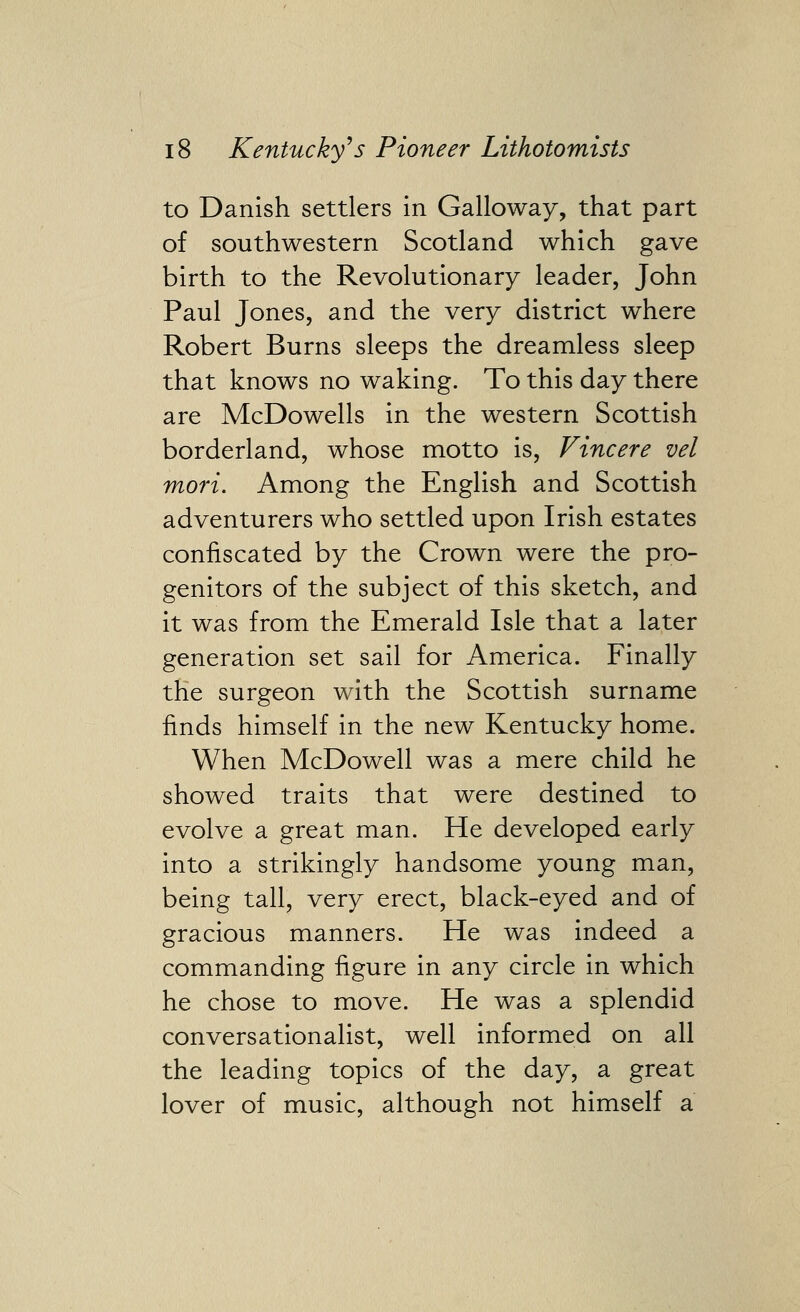 to Danish settlers in Galloway, that part of southwestern Scotland which gave birth to the Revolutionary leader, John Paul Jones, and the very district where Robert Burns sleeps the dreamless sleep that knows no waking. To this day there are McDowells in the western Scottish borderland, whose motto is, Vincere vel mori. Among the English and Scottish adventurers who settled upon Irish estates confiscated by the Crown were the pro- genitors of the subject of this sketch, and it was from the Emerald Isle that a later generation set sail for America. Finally the surgeon with the Scottish surname finds himself in the new Kentucky home. When McDowell was a mere child he showed traits that were destined to evolve a great man. He developed early into a strikingly handsome young man, being tall, very erect, black-eyed and of gracious manners. He was indeed a commanding figure in any circle in which he chose to move. He was a splendid conversationalist, well informed on all the leading topics of the day, a great lover of music, although not himself a