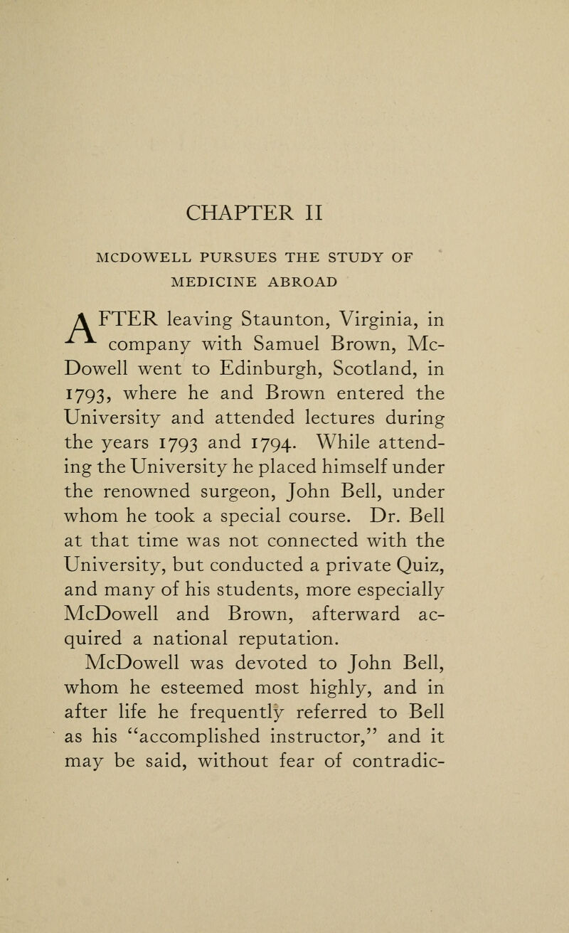 MCDOWELL PURSUES THE STUDY OF MEDICINE ABROAD A FTER leaving Staunton, Virginia, in ^ company with Samuel Brown, Mc- Dowell went to Edinburgh, Scotland, in 1793, where he and Brown entered the University and attended lectures during the years 1793 and 1794. While attend- ing the University he placed himself under the renowned surgeon, John Bell, under whom he took a special course. Dr. Bell at that time was not connected with the University, but conducted a private Quiz, and many of his students, more especially McDowell and Brown, afterward ac- quired a national reputation. McDowell was devoted to John Bell, whom he esteemed most highly, and in after life he frequently referred to Bell as his accomplished instructor, and it may be said, without fear of contradic-