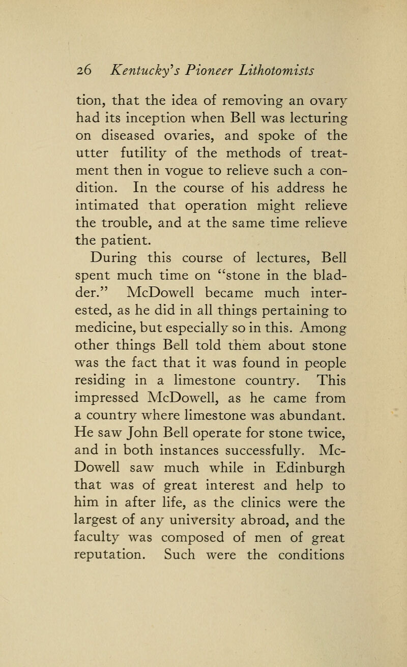 tion, that the idea of removing an ovary had its inception when Bell was lecturing on diseased ovaries, and spoke of the utter futility of the methods of treat- ment then in vogue to relieve such a con- dition. In the course of his address he intimated that operation might relieve the trouble, and at the same time relieve the patient. During this course of lectures, Bell spent much time on ''stone in the blad- der. McDowell became much inter- ested, as he did in all things pertaining to medicine, but especially so in this. Among other things Bell told them about stone was the fact that it was found in people residing in a limestone country. This impressed McDowell, as he came from a country where limestone was abundant. He saw John Bell operate for stone twice, and in both instances successfully. Mc- Dowell saw much while in Edinburgh that was of great interest and help to him in after life, as the clinics were the largest of any university abroad, and the faculty was composed of men of great reputation. Such were the conditions