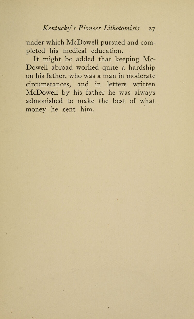 under which McDowell pursued and com- pleted his medical education. It might be added that keeping Mc- Dowell abroad worked quite a hardship on his father, who was a man in moderate circumstances, and in letters written McDowell by his father he was always admonished to make the best of what money he sent him.