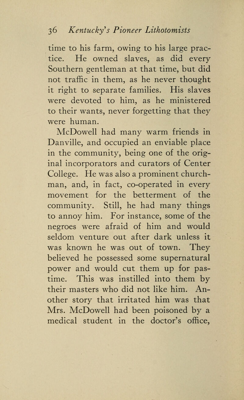 time to his farm, owing to his large prac- tice. He owned slaves, as did every Southern gentleman at that time, but did not traffic in them, as he never thought it right to separate families. His slaves were devoted to him, as he ministered to their wants, never forgetting that they were human. McDowell had many warm friends in Danville, and occupied an enviable place in the community, being one of the orig- inal incorporators and curators of Center College. He was also a prominent church- man, and, in fact, co-operated in every movement for the betterment of the community. Still, he had many things to annoy him. For instance, some of the negroes were afraid of him and would seldom venture out after dark unless it was known he was out of town. They believed he possessed some supernatural power and would cut them up for pas- time. This was instilled into them by their masters who did not like him. An- other story that irritated him was that Mrs. McDowell had been poisoned by a medical student in the doctor's office,