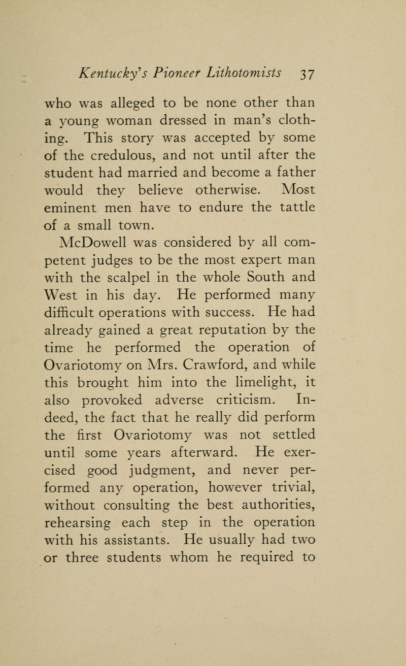 who was alleged to be none other than a young woman dressed in man's cloth- ing. This story was accepted by some of the credulous, and not until after the student had married and become a father would they believe otherwise. Most eminent men have to endure the tattle of a small town. McDowell was considered by all com- petent judges to be the most expert man with the scalpel in the whole South and West in his day. He performed many difficult operations with success. He had already gained a great reputation by the time he performed the operation of Ovariotomy on Mrs. Crawford, and while this brought him into the limelight, it also provoked adverse criticism. In- deed, the fact that he really did perform the first Ovariotomy was not settled until some years afterward. He exer- cised good judgment, and never per- formed any operation, however trivial, without consulting the best authorities, rehearsing each step in the operation with his assistants. He usually had two or three students whom he required to